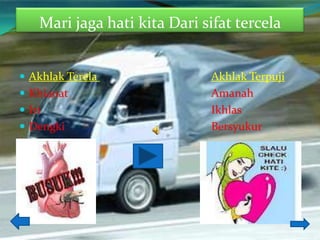 Mari jaga hati kita Dari sifat tercela


 Akhlak Terela                Akhlak Terpuji
 Khianat                      Amanah
 Iri                          Ikhlas
 Dengki                       Bersyukur
 