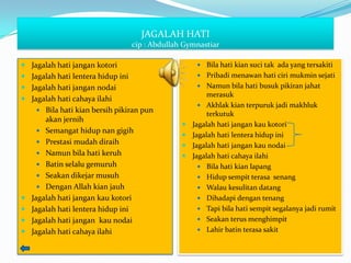 JAGALAH HATI
                                   cip : Abdullah Gymnastiar

 Jagalah hati jangan kotori                           Bila hati kian suci tak ada yang tersakiti
 Jagalah hati lentera hidup ini                       Pribadi menawan hati ciri mukmin sejati

 Jagalah hati jangan nodai                            Namun bila hati busuk pikiran jahat
                                                          merasuk
 Jagalah hati cahaya ilahi
                                                        Akhlak kian terpuruk jadi makhluk
      Bila hati kian bersih pikiran pun
                                                          terkutuk
        akan jernih
                                                    Jagalah hati jangan kau kotori
       Semangat hidup nan gigih
                                                    Jagalah hati lentera hidup ini
       Prestasi mudah diraih
                                                    Jagalah hati jangan kau nodai
       Namun bila hati keruh                       Jagalah hati cahaya ilahi
       Batin selalu gemuruh                            Bila hati kian lapang
       Seakan dikejar musuh                            Hidup sempit terasa senang
       Dengan Allah kian jauh                          Walau kesulitan datang
   Jagalah hati jangan kau kotori                      Dihadapi dengan tenang
   Jagalah hati lentera hidup ini                      Tapi bila hati sempit segalanya jadi rumit
   Jagalah hati jangan kau nodai                       Seakan terus menghimpit

   Jagalah hati cahaya ilahi                           Lahir batin terasa sakit
 