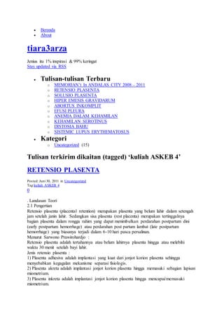  Beranda
 About
tiara3arza
Jenius itu 1% inspirasi & 99% keringat
Stay updated via RSS
 Tulisan-tulisan Terbaru
o MEMORIAN’t In ANDALAS CITY 2008 – 2011
o RETENSIO PLASENTA
o SOLUSIO PLASENTA
o HIPER EMESIS GRAVIDARUM
o ABORTUS INKOMPLIT
o EFUSI PLEURA
o ANEMIA DALAM KEHAMILAN
o KEHAMILAN SEROTINUS
o DISTOSIA BAHU
o SISTEMIC LUPUS ERYTHEMATOSUS
 Kategori
o Uncategorized (15)
Tulisan terkirim dikaitan (tagged) ‘kuliah ASKEB 4’
RETENSIO PLASENTA
Posted: Juni 30, 2011 in Uncategorized
Tag:kuliah ASKEB 4
0
. Landasan Teori
2.1 Pengertian
Retensio plasenta (placental retention) merupakan plasenta yang belum lahir dalam setengah
jam setelah janin lahir. Sedangkan sisa plasenta (rest placenta) merupakan tertinggalnya
bagian plasenta dalam rongga rahim yang dapat menimbulkan perdarahan postpartum dini
(early postpartum hemorrhage) atau perdarahan post partum lambat (late postpartum
hemorrhage) yang biasanya terjadi dalam 6-10 hari pasca persalinan.
Menurut Sarwono Prawirohardjo :
Retensio plasenta adalah tertahannya atau belum lahirnya plasenta hingga atau melebihi
waktu 30 menit setelah bayi lahir.
Jenis retensio plasenta :
1) Plasenta adhesiva adalah implantasi yang kuat dari jonjot korion plasenta sehingga
menyebabkan kegagalan mekanisme separasi fisiologis.
2) Plasenta akreta adalah implantasi jonjot korion plasenta hingga memasuki sebagian lapisan
miometrium.
3) Plasenta inkreta adalah implantasi jonjot korion plasenta hingga mencapai/memasuki
miometrium.
 