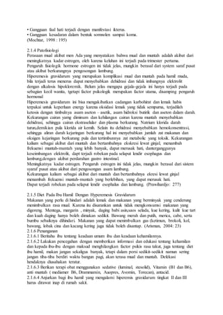 • Gangguan faal hati terjadi dengan manifestasi ikterus.
• Gangguan kesadaran dalam bentuk somnolen sampai koma.
(Mochtar, 1998 : 195)
2.1.4 Patofisiologi
Perasaan mual akibat men Ada yang menyatakan bahwa mual dan muntah adalah akibat dari
meningkatnya kadar estrogen, oleh karena keluhan ini terjadi pada trimester pertama.
Pengaruh fisiologik hormone estrogen ini tidak jelas, mungkin berasal dari system saraf pusat
atau akibat berkurangnya pengosongan lambung.
Hiperemesis gravidarum yang merupakan komplikasi mual dan muntah pada hamil muda,
bila terjadi terus menerus dapat menyebabkan dehidrasi dan tidak imbangnya elektrolit
dengan alkalosis hipokloremik. Belum jelas mengapa gejala-gejala ini hanya terjadi pada
sebagian kecil wanita, tgetapi factor psikologik merupakan factor utama, disamping pengaruh
hormonal
Hiperemesis gravidarum ini bisa mengakibatkan cadangan karbohirat dan lemak habis
terpakai untuk keperluan energy karena oksidasi lemak yang tidak sempurna, terjadilah
ketosis dengan timbulnya asam aseton – asetik, asam hidroksi butirik dan aseton dalam darah.
Kekurangan cairan yamg diminum dan kehilangan cairan karena muntah menyebabkan
dehidrasi, sehingga cairan ekstraselular dan plasma berkurang. Natrium klorida darah
turun,demikian pula klorida air kemih. Selain itu dehidrasi menyebabkan hemokonsentrasi,
sehingga aliran darah kejaringan berkurang hal ini menyebabkan jumlah zat makanan dan
oksigen kejaringan berkurang pula dan tertimbunnya zat metabolic yang toksik. Kekurangan
kalium sebagai akibat dari muntah dan bertambahnya ekskresi lewat ginjal, menambah
frekuensi muntah-muntah yang lebih banyak, dapat merusak hati, danterganggunya
keseimbangan elektrolit, dapt terjadi robekan pada selaput lendir esophagus dan
lambung,dengan akibat perdarahan gastro intestinal.
Meningkatnya kadar estrogen. Pengaruh estrogen ini tidak jelas, mungkin berasal dari sistem
syaraf pusat atau akibat dari pengosongan asam lambung.
Kekurangan kalium sebagai akibat dari muntah dan bertambahnya ekresi lewat ginjal
menambah frekuensi muntah-muntah yang berlebihan, yang dapat merusak hati.
Dapat terjadi robekan pada selaput lendir esophalus dan lambung. (Prawihardjo: 277)
2.1.5 Diet Pada Ibu Hamil Dengan Hyperemesis Gravidarum
Makanan yang perlu di hindari adalah lemak dan makanan yang berminyak yang cenderung
menimbulkan rasa mual. Karena itu disarankan untuk tidak mengkonsumsi makanan yang
digoreng. Mentega, margarin , minyak, daging babi asin,saos selada, kue kering, kulit kue tart
dan kuah daging hanya boleh dimakan sedikit. Bawang merah dan putih, merica, cabe, serta
bumbu sebaiknya dihindari. Makanan yang dapat menimbulkan gas (ketimun, brokoli, kol,
bawang, lobak cina dan kacang kering juga tidak boleh disantap. (Arisman, 2004: 23)
2.1.6 Penanganan
2.1.6.1 Beritahu ibu tentang keadaan umum ibu dan keadaan kehamilannya.
2.1.6.2 Lakukan pencegahan dengan memberikan informasi dan edukasi tentang kehamilan
dan kepada ibu-ibu dengan maksud menghilangkan factor psikis rasa takut, juga tentang diet
ibu hamil, makan jangan sekaligus banyak, tetapi dalam porsi sedikit-sedikit namun sering
jangan tiba-tiba berdiri waktu bangun pagi, akan terasa mual dan muntah. Defekasi
hendaknya diusahakan teratur.
2.1.6.3 Berikan terapi obat menggunakan sedative (luminal, stesolid), Vitamin (B1 dan B6),
anti muntah ( mediamer B6, Drammamin, Auopres, Avomin, Torecan), antacid.
2.1.6.4 Anjurkan bagi ibu hamil yang mengalami hiperemis gravidarum tingkat II dan III
harus dirawat inap di rumah sakit.
 