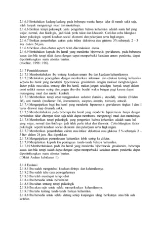 2.1.6.5 Beritahukan kadang-kadang pada beberapa wanita hanya tidur di rumah sakit saja,
telah banyak mengurangi mual dan muntahnya.
2.1.6.6 Berikan terapi psikologik yaitu pengertian bahwa kehamilan adalah suatu hal yang
wajar, normal, dan fisiologis, jadi tidak perlu takut dan khawatir. Cari dan coba hilangkan
factor psikologis seperti keadaan social ekonomi dan pekerjaan serta lingkungan.
2.1.6.7 Berikan penambahan cairan yaitu infuse dekstrosa atau glukosa 5% sebanyak 2 – 3
liter dalam 24 jam.
2.1.6.8 Berikan obat-obatan seperti telah dikemukakan diatas.
2.1.6.9 Beritahukan kepada ibu hamil yang menderita hipermesis gravidarum, pada beberapa
kasus dan bila terapi tidak dapat dengan cepat memperbaiki keadaan umum penderita, dapat
dipertimbangkan suatu abortus buatan.
(mochtar, 1998 : 196).
2.1.7 Penatalaksanaan
2.1.7.1 Memberitahukan ibu tentang keadaan umum ibu dan keadaan kehamilannya
2.1.7.2 Melakukan pencegahan dengan memberikan informasi dan edukasi tentang kehamilan
kepada ibu hamil yang menderita hyperemesis gravidarum dengan maksud menghilangkan
factor psikis rasa takut, tentang diet ibu hamil, makan jangan sekaligus banyak tetapi dalam
porsi sedikit namun sering dan jangan tiba-tiba berdiri waktu bangun pagi karena dapat
merangsang mual dan muntal kembali.
2.1.7.3 Memberikan terapi obat menggunakan sedative (luminal, stesolid), vitamin (B1dan
B6), anti muntah (mediamer B6, dramamamin, auopres, avomin, torecan), antacid.
2.1.7.4 Menganjurkan bagi ibu hamil yang menderita hiperemesis gravidarum tingkat I dan II
harus dirawat inap dirumah sakit.
2.1.7.5 Memberitahukan pada beberapa ibu hamil yang menderita hiperemesis hanya dengan
beristirahat tidur ditempat tidur saja telah dapat membantu mengurangi mual dan muntahnya.
2.1.7.6 Memberikan terapi psikologik yang pengertian bahwa kehamilan adalah suatu hal
yang wajar, normal dan fisiologis jadi tidak perlu takut dan khawatir. Coba hilangkan factor
psikologik seperti keadaan social ekonomi dan pekerjaan serta lingkungan.
2.1.7.7 Memberikan penambahan cairan atau infuse dekstrosa atau glukosa 5 % sebanyak 2 –
3 liter dalam 24 jam. Jika diperlukan.
2.1.7.8 Menganjurkan pemeriksaan kehamilan lebih sering ke dokter.
2.1.7.9 Menjelaskan kepada ibu pentingnya tanda-tanda bahaya kehamilan.
2.1.7.10 Memberitahukan pada ibu hamil yang menderita hiperemesis gravidarum, beberapa
kasus dan bila terapi sudah dapat dengan cepat memperbaiki keadaan umum penderita dapat
dipertimbangkan suatu abortus buatan.
( Diktat Asuhan kebidanan I )
2.1.8 Evaluasi
2.1.8.1 Ibu sudah mengetahui keadaan dirinya dan kehamilannya
2.1.8.2 Ibu sudah tahu cara pencegahannya
2.1.8.3 Ibu telah mendapat terapi obat
2.1.8.4 Ibu bersedia untuk beristirahat
2.1.8.5 Ibu tahun tentang terapi psikologik
2.1.8.6 Ibu akan rajin untuk selalu memeriksakan kehamilannya.
2.1.8.7 Ibu tahu tentang tanda-tanda bahaya kehamilan.
2.1.8.8 Ibu bersedia untuk selalu datang setiap kunjungan ulang berikutnya atau bila ada
keluhan.
 