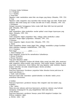 2.2 Konsep Asuhan Kebidanan
2.2.1 Pengkajian
2.2.1.1 Identitas
a. Nama Klien
Digunakan untuk membedakan antara klien satu dengan yang lainnya (Manuaba, 1998 : 326)
b. Umur
Digunakan untuk mengetahui masa reproduksi klien beresiko tinggi atau tidak. Wanita hamil
umumnya tidak boleh kurang dari 16 tahun dan lebih dari 35 tahun. (Manuaba, 1998 : 326)
c. Kebangsaan
Sebagian masyarakat beranggapoan bahwa wanita kullit hitam lebih kuat dari pada kulit
putih. (Manuaba, 1998 : 326)
d. Agama
untuk memudahkan dalam memberikan nasehat spiritual sesuai dengan kepercayaan yang
dianut. (Manuaba, 1998 : 326)
e. Pendidikan
Untuk mengetahui tingkat pengetahuan klien, sehingga dalam memberikan asuhan
disesuaikan dengan tingkat pengetahuan. (Manuaba, 1998 : 326)
f. Pekerjaan
Untuk mengetahui tingkat ekonomi klien. (Manuaba, 1998 : 326)
g. Alamat
Untuk memudahkan dimana tempat tinggal klien, sehingga memudahkan petugas kesehatan
dalam melakukan kunjungan rumah(Manuaba, 1998 : 326)
2.2.1.2 Anamnesa
Pada tanggal ………………….pukul…………
1. Alasan kunjungan ini
Untuk mengetahui berapa kali ibu memeriksakan kehamilannya.
2. Riwayat Kehamilan
a. Riwayat Mesntruasi
Yang perlu ditanyakan adalah :
menarche untuk mengetahui keadaan alat kelamin dalam normal atau tidak, siklus menstruasi
untuk mengetahui adanya penyakit yang menyertai. Haid terakhir lamanya, banyaknya darah
yang keluar, konsistensinya, teratur tidaknya haid yang digunakan untuk membantu diagnosa
lamanya kehamilan dan untuk memperhitungkan taksiran persalinan.
b. Pergerakan anak
Pada kasus Hyperemesis Gravidarum pergerakan belum dirasakan karena pada kasus ini
terjadi pada trimester I.
c. Tanda- tanda kehamilan
Pada kasus hamil untuk menemukan apakah kehamilan ini diketahui melalui proses
pemeriksaan laboratorium.
d. Keluhan
Pada kasus hyperemesis gravidarum biasanya klien mengeluh mual dan muntah yang
berlebihan.
e. Diet / makan
Makan dan jenis makanan pada kasus hyperemesis gravidarum makanan yang berlemak
merangsang mempengaruhi ibu yang mengakibatkan tidak nafsu makan.
f. Pola eliminasi
Pada kasus hyperemesis gravidarum biasanya pasien BAB mengalami konstipasi dan
BAKnya mengalami oliguri.
g. Aktivitas sehari – hari
 