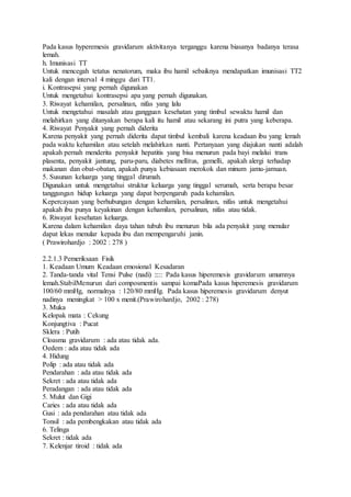 Pada kasus hyperemesis gravidarum aktivitanya terganggu karena biasanya badanya terasa
lemah.
h. Imunisasi TT
Untuk mencegah tetatus nenatorum, maka ibu hamil sebaiknya mendapatkan imunisasi TT2
kali dengan interval 4 minggu dari TT1.
i. Kontrasepsi yang pernah digunakan
Untuk mengetahui kontrasepsi apa yang pernah digunakan.
3. Riwayat kehamilan, persalinan, nifas yang lalu
Untuk mengetahui masalah atau gangguan kesehatan yang timbul sewaktu hamil dan
melahirkan yang ditanyakan berapa kali itu hamil atau sekarang ini putra yang keberapa.
4. Riwayat Penyakit yang pernah diderita
Karena penyakit yang pernah diderita dapat timbul kembali karena keadaan ibu yang lemah
pada waktu kehamilan atau setelah melahirkan nanti. Pertanyaan yang diajukan nanti adalah
apakah pernah menderita penyakit hepatitis yang bisa menurun pada bayi melalui trans
plasenta, penyakit jantung, paru-paru, diabetes mellitus, gemelli, apakah alergi terhadap
makanan dan obat-obatan, apakah punya kebiasaan merokok dan minum jamu-jamuan.
5. Susunan keluarga yang tinggal dirumah.
Digunakan untuk mengetahui struktur keluarga yang tinggal serumah, serta berapa besar
tanggungan hidup keluarga yang dapat berpengaruh pada kehamilan.
Kepercayaan yang berhubungan dengan kehamilan, persalinan, nifas untuk mengetahui
apakah ibu punya keyakinan dengan kehamilan, persalinan, nifas atau tidak.
6. Riwayat kesehatan keluarga.
Karena dalam kehamilan daya tahan tubuh ibu menurun bila ada penyakit yang menular
dapat lekas menular kepada ibu dan mempengaruhi janin.
( Prawirohardjo : 2002 : 278 )
2.2.1.3 Pemeriksaan Fisik
1. Keadaan Umum Keadaan emosional Kesadaran
2. Tanda-tanda vital Tensi Pulse (nadi) ::::: Pada kasus hiperemesis gravidarum umumnya
lemah.StabilMenurun dari composmentis sampai komaPada kasus hiperemesis gravidarum
100/60 mmHg, normalnya : 120/80 mmHg. Pada kasus hiperemesis gravidarum denyut
nadinya meningkat > 100 x menit.(Prawirohardjo, 2002 : 278)
3. Muka
Kelopak mata : Cekung
Konjungtiva : Pucat
Sklera : Putih
Cloasma gravidarum : ada atau tidak ada.
Oedem : ada atau tidak ada
4. Hidung
Polip : ada atau tidak ada
Pendarahan : ada atau tidak ada
Sekret : ada atau tidak ada
Peradangan : ada atau tidak ada
5. Mulut dan Gigi
Caries : ada atau tidak ada
Gusi : ada pendarahan atau tidak ada
Tonsil : ada pembengkakan atau tidak ada
6. Telinga
Sekret : tidak ada
7. Kelenjar tiroid : tidak ada
 