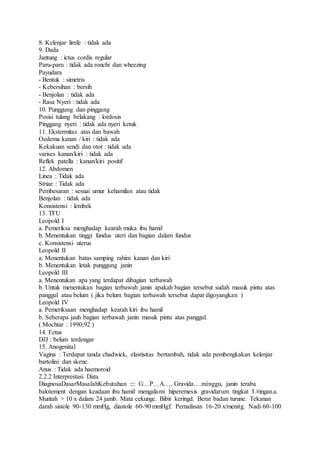 8. Kelenjar limfe : tidak ada
9. Dada
Jantung : ictus cordis regular
Paru-paru : tidak ada ronchi dan wheezing
Payudara
- Bentuk : simetris
- Kebersihan : bersih
- Benjolan : tidak ada
- Rasa Nyeri : tidak ada
10. Punggung dan pinggang
Posisi tulang belakang : lordosis
Pinggang nyeri : tidak ada nyeri ketuk
11. Ekstermitas atas dan bawah
Oedema kanan / kiri : tidak ada
Kekakuan sendi dan otot : tidak ada
varises kanan/kiri : tidak ada
Reflek patella : kanan/kiri positif
12. Abdomen
Linea : Tidak ada
Striae : Tidak ada
Pembesaran : sesuai umur kehamilan atau tidak
Benjolan : tidak ada
Konsistensi : lembek
13. TFU
Leopold I
a. Pemeriksa menghadap kearah muka ibu hamil
b. Menentukan tinggi fundus uteri dan bagian dalam fundus
c. Konsistensi uterus
Leopold II
a. Menentukan batas samping rahim kanan dan kiri
b. Menentukan letak punggung janin
Leopold III
a. Menentukan apa yang terdapat dibagian terbawah
b. Untuk menentukan bagian terbawah janin apakah bagian tersebut sudah masuk pintu atas
panggul atau belum ( jika belum bagian terbawah tersebut dapat digoyangkan )
Leopold IV
a. Pemeriksaan menghadap kearah kiri ibu hamil
b. Seberapa jauh bagian terbawah janin masuk pintu atas panggul.
( Mochtar : 1990;92 )
14. Fetus
DJJ : belum terdengar
15. Anogenital
Vagina : Terdapat tanda chadwick, elastisitas bertambah, tidak ada pembengkakan kelenjar
bartolini dan skene.
Anus : Tidak ada haemoroid
2.2.2 Interprestasi Data
DiagnosaDasarMasalahKebutuhan :::: G…P…A…, Gravida….minggu, janin teraba
balotement dengan keadaan ibu hamil mengalami hiperemesis gravidarum tingkat I /ringan.a.
Muntah > 10 x dalam 24 jamb. Mata cekungc. Bibir keringd. Berat badan turune. Tekanan
darah sistole 90-130 mmHg, diastole 60-90 mmHgf. Pernafasan 16-20 x/menitg. Nadi 60-100
 