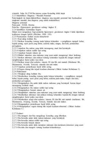 x/menith. Suhu 36-37 0CIbu merasa cemas Konseling lebih lanjut
2.2.3 Indentifikasi Diagnosa / Masalah Potensial
Pada langkah ini dapat diidentifikasi diagnosa atau masalah potensial lain berdasarkan
rangkaian masalah atau diagnosa yang sudah teridentifikasi.
Diagnosa potensial
Pada janin : IUGR, Abortus
Pada ibu : Hyperemesis gravidarum sedang / tingkat II
2.2.4 Identifikasi Kebutuhan Segera
Dalam teori mengatakan bagi penderita hiperemesis gravidarum tingkat I tidak diperlukan
kolaborasi dengan SpOG. (Mochtar, 1998 : 195).
2.2.5 Perencanaan Asuhan secara menyeluruh
2.2.5.1 Kaji ulang keluhan ibu.
2.2.5.2 Berikan konseling tentang tanda bahaya kehamilan → penglihatan menjadi kabur,
kepala pusing, nyeri perut yang hebat, oedema muka, tangan, dan kaki, pendarahan
pervaginam.
2.2.5.3 Anjurkan ibu makan yang tidak merangsang mual dan berminyak.
2.2.5.4 Anjurkan makan sedikit tapi sering
2.2.5.5 Anjurkan banyak minum air.
2.2.5.6 Hindari minuman atau makanan yang asam untuk mengurangi iritasi lambung.
2.2.5.7 Berikan informasi dan edukasi tentang kehamilan kepada ibu dengan maksud
menghilangkan factor psikis rasa takut.
2.2.5.8 Berikan terapi obat sedative, vitamin B1 dan B6, anti muntah (Mediamer B6,
Drammamin, Avomin, Torecan); antasida dan anti mulas.
2.2.5.9 Anjurkan pemeriksaan hamil lebih sering.
2.2.5.10 Segera datang bila terjadi keadaan abnormal ( Diktat Asuhan Kebidanan I )
2.2.6 Pelaksanaan
2.2.6.1 Mengkaji ulang keluhan ibu.
2.2.6.2 Memberikan konseling tentang tanda bahaya kehamilan → penglihatan menjadi
kabur, kepala pusing, nyeri perut yang hebat, oedema pada muka, tangan dan kaki,
perdarahan pervaginam.
2.2.6.3 Menganjurkan ibu untuk tidak makan makanan yang berminyak karena dapat
merangsang kembali mual.
2.2.6.4 Menganjurkan ibu makan sedikit tapi sering
2.2.6.5 Menganjurkan banyak minum air.
2.2.6.6 Menghindari minuman atau makanan yang asam untuk mengurangi iritasi lambung.
2.2.6.7 Memberikan informasi dan edukasi tentang kehamilan kepada ibu dengan maksud
menghilangkan factor psikis rasa takut.
2.2.6.8 Memberikan terapi obat sedative, vitamin B1 dan B6, anti muntah (mediamer, B6,
Drammamin, Avopreg, Avomin, Torecan, Antisida dan anti mulas).
2.2.6.9 Menganjurkan pemeriksaan hamil lebih sering.
2.2.6.10 Menganjurkan segera datang bila terjadi keadaan abnormal. ( Diktat Asuhan
Kebidanan I )
2.2.7 Evaluasi
2.2.7.1 Ibu mengerti dan bisa mengulangi konseling yang diberikan.
2.2.7.2 Ibu bersedia untuk tidak makan-makanan yang berminyak
2.2.7.3 Ibu bersedia makan sedikit tapi sering
2.2.7.4 Ibu bersedia banyak minum
2.2.7.5 Ibu bersedia untuk tidak memakan makanan dan meminum-minuman yang asam
2.2.7.6 Ibu tahu dan mengerti tentang keadaan kehamilannya
 