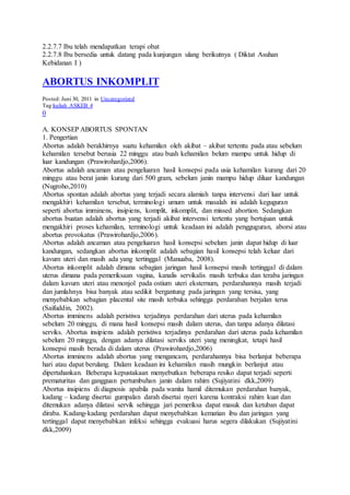 2.2.7.7 Ibu telah mendapatkan terapi obat
2.2.7.8 Ibu bersedia untuk datang pada kunjungan ulang berikutnya ( Diktat Asuhan
Kebidanan I )
ABORTUS INKOMPLIT
Posted: Juni 30, 2011 in Uncategorized
Tag:kuliah ASKEB 4
0
A. KONSEP ABORTUS SPONTAN
1. Pengertian
Abortus adalah berakhirnya suatu kehamilan oleh akibat – akibat tertentu pada atau sebelum
kehamilan tersebut berusia 22 minggu atau buah kehamilan belum mampu untuk hidup di
luar kandungan (Prawirohardjo,2006).
Abortus adalah ancaman atau pengeluaran hasil konsepsi pada usia kehamilan kurang dari 20
minggu atau berat janin kurang dari 500 gram, sebelum janin mampu hidup diluar kandungan
(Nugroho,2010)
Abortus spontan adalah abortus yang terjadi secara alamiah tanpa intervensi dari luar untuk
mengakhiri kehamilan tersebut, terminologi umum untuk masalah ini adalah keguguran
seperti abortus imminens, insipiens, komplit, inkomplit, dan missed abortion. Sedangkan
abortus buatan adalah abortus yang terjadi akibat intervensi tertentu yang bertujuan untuk
mengakhiri proses kehamilan, terminologi untuk keadaan ini adalah pengguguran, aborsi atau
abortus provokatus (Prawirohardjo,2006).
Abortus adalah ancaman atau pengeluaran hasil konsepsi sebelum janin dapat hidup di luar
kandungan, sedangkan abortus inkomplit adalah sebagian hasil konsepsi telah keluar dari
kavum uteri dan masih ada yang tertinggal (Manuaba, 2008).
Abortus inkomplit adalah dimana sebagian jaringan hasil konsepsi masih tertinggal di dalam
uterus dimana pada pemeriksaan vagina, kanalis servikalis masih terbuka dan teraba jaringan
dalam kavum uteri atau menonjol pada ostium uteri eksternum, perdarahannya masih terjadi
dan jumlahnya bisa banyak atau sedikit bergantung pada jaringan yang tersisa, yang
menyebabkan sebagian placental site masih terbuka sehingga perdarahan berjalan terus
(Saifuddin, 2002).
Abortus imminens adalah peristiwa terjadinya perdarahan dari uterus pada kehamilan
sebelum 20 minggu, di mana hasil konsepsi masih dalam uterus, dan tanpa adanya dilatasi
serviks. Abortus insipiens adalah peristiwa terjadinya perdarahan dari uterus pada kehamilan
sebelum 20 minggu, dengan adanya dilatasi serviks uteri yang meningkat, tetapi hasil
konsepsi masih berada di dalam uterus (Prawirohardjo,2006)
Abortus imminens adalah abortus yang mengancam, perdarahannya bisa berlanjut beberapa
hari atau dapat berulang. Dalam keadaan ini kehamilan masih mungkin berlanjut atau
dipertahankan. Beberapa kepustakaan menyebutkan beberapa resiko dapat terjadi seperti
prematuritas dan gangguan pertumbuhan janin dalam rahim (Sujiyatini dkk,2009)
Abortus insipiens di diagnosis apabila pada wanita hamil ditemukan perdarahan banyak,
kadang – kadang disertai gumpalan darah disertai nyeri karena kontraksi rahim kuat dan
ditemukan adanya dilatasi servik sehingga jari pemeriksa dapat masuk dan ketuban dapat
diraba. Kadang-kadang perdarahan dapat menyebabkan kematian ibu dan jaringan yang
tertinggal dapat menyebabkan infeksi sehingga evakuasi harus segera dilakukan (Sujiyatini
dkk,2009)
 