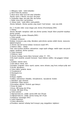 e. Hilangnya tanda – tanda kehamilan
g. Berat badan ibu menurun
h. Besar uterus lebih kecil dari umur kehamilan
Abortus sepsis a. Disertai rasa nyeri dan panas
b. Perdarahan ringan dari jalan lahir dan berbau
c. Rahim terasa nyeri saat perabaan
d. Adanya tanda – tanda infeksi pada genitalia
Abortus habitualis Abortus spontan yang terjadi 3 kali berturut – turut atau lebih
Gb. 2.1 Kondisi rahim sesuai dengan jenis abortus (Prawirohardjo,2006)
3. Etiologi
Abortus inkomplit merupakan salah satu abortus spontan, banyak faktor penyebab terjadinya
abortus spontan.
Penyebab abortus spontan (Manuaba,2009) :
a. Faktor genetik
1) Kelainan kromosom
Kelainan kromosom yang sering ditemukan pada abortus spontan adalah trisomi, monosomi,
triploid/tetraploid
2) Abortus dua kali karena kelainan kromosom terjadi 80%
3) Sindrom Ehlers – Danlos
Yaitu suatu keadaan membran endometrium sangat rapuh sehingga mudah ruptur atau pecah
(rupture membrane abortus spontan)
b. Faktor hormonal
1) Defisiensi luetal
2) Abortus berulang karena faktor hormonal sekitar 35 – 50%
3) Ibu hamil menderita penyakit hormonal. Seperi diabetes mellitus dan gangguan kelenjar
tyroid
c. Kelainan anatomi uterus
1) Sub mukosa mioma uteri
2) Kelainan kongenital uterus seperti, septum, uterus arkuatus yang berat, terdapat polip uteri
3) Serviks inkompeten
d. Faktor infeksi genitalia interna
1) Toxoplasmosis
2) Sitomegalovirus
3) Rubela
4) Herpes simpleks
5) Infeksi endometrium (klamidia, toksoplasmosis, mycoplasma hominis
e. Intoksikasi agen eksternal
1) Intoksikasi bahan anestesi
2) Kecanduan (alkohol. Perokok, agen lainnya)
f. Postur ibu hamil
1) Kurus, BB kurang dari 40 kg
2) Gemuk, BB diatas 80 kg
g. Faktor paternal
1) Hiperspermatozoa, jumlah sperma lebih dari 250 juta
2) Oligospermatozoa, jumlah sperma kurang dari 20 juta
3) Prinsipnya kekurangan DNA
h. Faktor imunologis
1) Faktor alloimmune
a) Penolakan maternal terhadap hasil konsepsi yang mengadakan implantasi
 