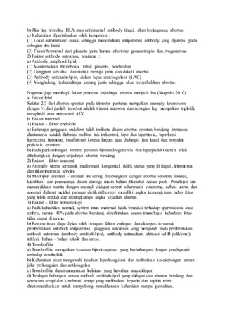 b) Jika tipe homolog HLA atau antipaternal antibody tinggi, akan berlangsung abortus
c) Kehamilan dipertahankan oleh komponen :
(1) Lokal autoimmune reaksi sehingga menetralkan antipaternal antibody yang dijumpai pada
sebagian ibu hamil
(2) Faktor hormonal dari plasenta yaitu human chorionic gonadotropin dan progesterone
2) Faktor antibody autoimun, terutama :
a) Antibody antiphosfolipid :
(1) Menimbulkan thrombosis, infrak plasenta, perdarahan
(2) Gangguan sirkulasi dan nutrisi menuju janin dan diikuti abortus
(3) Antibody anticardiolipin, dalam lupus anticoagulant (LAC)
(4) Menghalangi terbentuknya jantung janin sehingga akan menyebabkan abortus.
Nugroho juga membagi faktor pencetus terjadinya abortus menjadi dua (Nugroho,2010)
a. Faktor fetal
Sekitar 2/3 dari abortus spontan pada trimester pertama merupakan anomaly kromosom
dengan ½ dari jumlah tersebut adalah trisomi autosom dan sebagian lagi merupakan triploidi,
tetraploidi atau monosomi 45X.
b. Faktor maternal
1) Faktor – faktor endokrin
a) Beberapa gangguan endokrin telah terlibata dalam abortus spontan berulang, termasuk
diantaranya adalah diabetes mellitus tak terkontrol, hipo dan hipertiroid, hiperkresi
luteinizing hormone, insufisiensi korpus luteum atau disfungsi fase luteal dan penyakit
polikistik ovarium
b) Pada perkembangan terbaru peranan hiperandrogenemia dan hiperprolaktinemia telah
dihubungkan dengan terjadinya abortus berulang
2) Faktor – faktor anatomi
a) Anomaly uterus termasuk malformasi kongenital, defek uterus yang di dapat , leiomioma
dan inkompetensia serviks.
b) Meskipun anomali – anomali ini sering dihubungkan dengan abortus spontan, insiden,
klasifikasi dan peranannya dalam etiologi masih belum diketahui secara pasti . Penelitian lain
menunjukkan wanita dengan anomali didapat seperti asherman’s syndrome, adhesi uterus dan
anomali didapat melalui paparan dietilestilbestrol memiliki angka kemungkinan hidup fetus
yang lebih rendah dan meningkatnya angka kejadian abortus.
3) Faktor – faktor immunologi
a) Pada kehamilan normal, system imun maternal tidak bereaksi terhadap spermatozoa atau
embrio, namun 40% pada abortus berulang diperkirakan secara imunologis kehadiran fetus
tidak dapat di terima.
b) Respon imun dapa dipicu oleh beragam faktor endogen dan eksogen, termasuk
pembentukan antobodi antiparental, gangguan autoimun yang mengarah pada pembentukan
antibodi autoimun (antibody antifosfolipid, antibody antinuclear, aktivasi sel B poliklonal),
infeksi, bahan – bahan toksik dan stress.
4) Trombofilia
a) Trombofilia merupakan keadaan hiperkoagulasi yang berhubungan dengan predisposisi
terhadap trombolitik
b) Kehamilan akan mengawali keadaan hiperkoagulasi dan melibatkan keseimbangan antara
jalur prekoagulan dan antikoagulan
c) Trombofilia dapat merupakan kelainan yang herediter atau didapat
d) Terdapat hubungan antara antibodi antifosfolipid yang didapat dan abortus berulang dan
semacam terapi dan kombinasi terapi yang melibatkan heparin dan aspirin telah
direkomendasikan untuk menyokong pemeliharaan kehamilan sampai persalinan.
 
