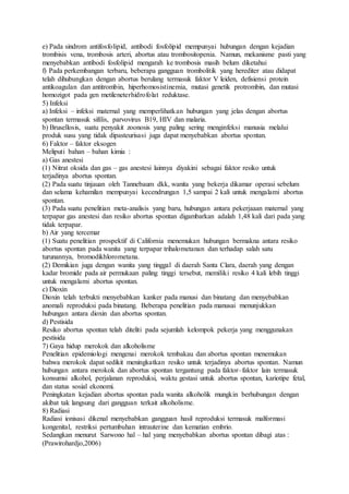 e) Pada sindrom antifosfolipid, antibodi fosfolipid mempunyai hubungan dengan kejadian
trombisis vena, trombosis arteri, abortus atau trombositopenia. Namun, mekanisme pasti yang
menyebabkan antibodi fosfolipid mengarah ke trombosis masih belum diketahui
f) Pada perkembangan terbaru, beberapa gangguan trombolitik yang herediter atau didapat
telah dihubungkan dengan abortus berulang termasuk faktor V leiden, defisiensi protein
antikoagulan dan antitrombin, hiperhomosistinemia, mutasi genetik protrombin, dan mutasi
homozigot pada gen metileneterhidrofolat reduktase.
5) Infeksi
a) Infeksi – infeksi maternal yang memperlihatkan hubungan yang jelas dengan abortus
spontan termasuk sifilis, parvovirus B19, HIV dan malaria.
b) Brusellosis, suatu penyakit zoonosis yang paling sering menginfeksi manusia melalui
produk susu yang tidak dipasteurisasi juga dapat menyebabkan abortus spontan.
6) Faktor – faktor eksogen
Meliputi bahan – bahan kimia :
a) Gas anestesi
(1) Nitrat oksida dan gas – gas anestesi lainnya diyakini sebagai faktor resiko untuk
terjadinya abortus spontan.
(2) Pada suatu tinjauan oleh Tannebaum dkk, wanita yang bekerja dikamar operasi sebelum
dan selama kehamilan mempunyai kecendrungan 1,5 sampai 2 kali untuk mengalami abortus
spontan.
(3) Pada suatu penelitian meta-analisis yang baru, hubungan antara pekerjaaan maternal yang
terpapar gas anestesi dan resiko abortus spontan digambarkan adalah 1,48 kali dari pada yang
tidak terpapar.
b) Air yang tercemar
(1) Suatu penelitian prospektif di California menemukan hubungan bermakna antara resiko
abortus spontan pada wanita yang terpapar trihalometanan dan terhadap salah satu
turunannya, bromodikhlorometana.
(2) Demikian juga dengan wanita yang tinggal di daerah Santa Clara, daerah yang dengan
kadar bromide pada air permukaan paling tinggi tersebut, memiliki resiko 4 kali lebih tinggi
untuk mengalami abortus spontan.
c) Dioxin
Dioxin telah terbukti menyebabkan kanker pada manusi dan binatang dan menyebabkan
anomali reproduksi pada binatang. Beberapa penelitian pada manusai menunjukkan
hubungan antara dioxin dan abortus spontan.
d) Pestisida
Resiko abortus spontan telah diteliti pada sejumlah kelompok pekerja yang menggunakan
pestisida
7) Gaya hidup merokok dan alkoholisme
Penelitian epidemiologi mengenai merokok tembakau dan abortus spontan menemukan
bahwa merokok dapat sedikit meningkatkan resiko untuk terjadinya abortus spontan. Namun
hubungan antara merokok dan abortus spontan tergantung pada faktor–faktor lain termasuk
konsumsi alkohol, perjalanan reproduksi, waktu gestasi untuk abortus spontan, kariotipe fetal,
dan status sosial ekonomi.
Peningkatan kejadian abortus spontan pada wanita alkoholik mungkin berhubungan dengan
akibat tak langsung dari gangguan terkait alkoholisme.
8) Radiasi
Radiasi ionisasi dikenal menyebabkan gangguan hasil reproduksi termasuk malformasi
kongenital, restriksi pertumbuhan intrauterine dan kematian embrio.
Sedangkan menurut Sarwono hal – hal yang menyebabkan abortus spontan dibagi atas :
(Prawirohardjo,2006)
 
