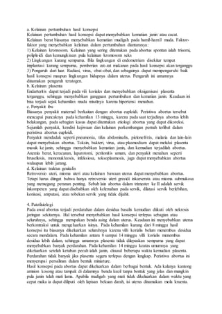 a. Kelainan pertumbuhan hasil konsepsi
Kelainan pertumbuhan hasil konsepsi dapat menyebabkan kematian janin atau cacat.
Kelainan berat biasanya menyebabkan kematian mudigah pada hamil-hamil muda. Faktor-
faktor yang menyebabkan kelainan dalam pertumbuhan diantaranya:
1) Kelainan kromosom. Kelainan yang sering ditemukan pada abortus spontan ialah trisomi,
poliploidi dan kemungkinan pula kelainan kromosom seks
2) Lingkungan kurang sempurna. Bila lingkungan di endometrium disekitar tempat
implantasi kurang sempurna, pemberian zat-zat makanan pada hasil konsepsi akan terganggu
3) Pengaruh dari luar. Radiasi, virus, obat-obat, dan sebagainya dapat mempengaruhi baik
hasil konsepsi maupun lingkungan hidupnya dalam uterus. Pengaruh ini umumnya
dinamakan pengaruh teratogen.
b. Kelainan plasenta
Endarteritis dapat terjadi pada vili koriales dan menyebabkan oksigenisasi plasenta
terganggu, sehingga menyebabkan gangguan pertumbuhan dan kematian janin. Keadaan ini
bisa terjadi sejak kehamilan muda misalnya karena hipertensi menahun.
c. Penyakit ibu
Biasanya penyakit maternal berkaitan dengan abortus euploidi. Peristiwa abortus tersebut
mencapai puncaknya pada kehamilan 13 minggu, karena pada saat terjadinya abortus lebih
belakangan, pada sebagian kasus dapat ditentukan etiologi abortus yang dapat dikoreksi.
Sejumlah penyakit, kondisi kejiwaan dan kelainan perkembangan pernah terlibat dalam
peristiwa abortus euploidi.
Penyakit mendadak seperti pneumonia, tifus abdominalis, pielonefritis, malaria dan lain-lain
dapat menyebakan abortus. Toksin, bakteri, virus, atau plasmodium dapat melalui plasenta
masuk ke janin, sehingga menyebabkan kematian janin, dan kemudian terjadilah abortus.
Anemia berat, keracunan, laparotomi, peritonitis umum, dan penyakit menahun seperti
brusellosis, mononukleosis, infeksiosa, toksoplasmosis, juga dapat menyebabkan abortus
walaupun lebih jarang.
d. Kelainan traktus genitalis
Retroversio uteri, mioma uteri atau kelainan bawaan uterus dapat menyebabkan abortus.
Tetapi harus diingat bahwa hanya retroversio uteri gravidi inkarserata atau mioma submukosa
yang memegang peranan penting. Sebab lain abortus dalam trimester ke II adalah servik
inkompeten yang dapat disebabkan oleh kelemahan pada servik, dilatasi servik berlebihan,
konisasi, amputasi, atau robekan servik yang tidak dijahit.
4. Patofisiologi
Pada awal abortus terjadi perdarahan dalam desidua basalis kemudian diikuti oleh nekrosis
jaringan sekitarnya. Hal tersebut menyebabkan hasil konsepsi terlepas sebagian atau
seluruhnya, sehingga merupakan benda asing dalam uterus. Keadaan ini menyebabkan uterus
berkontraksi untuk mengeluarkan isinya. Pada kehamilan kurang dari 8 minggu hasil
konsepsi itu biasanya dikeluarkan seluruhnya karena villi korialis belum menembus desidua
secara mendalam. Pada kehamilan antara 8 sampai 14 minggu villi korialis menembus
desidua lebih dalam, sehingga umumnya plasenta tidak dilepaskan sempurna yang dapat
menyebabkan banyak perdarahan. Pada kehamilan 14 minggu keatas umumnya yang
dikeluarkan setelah ketuban pecah ialah janin, disusul beberapa waktu kemudian plasenta.
Perdarahan tidak banyak jika plasenta segera terlepas dengan lengkap. Peristiwa abortus ini
menyerupai persalinan dalam bentuk miniature.
Hasil konsepsi pada abortus dapat dikeluarkan dalam berbagai bentuk. Ada kalanya kantong
amnion kosong atau tampak di dalamnya benda kecil tanpa bentuk yang jelas dan mungkin
pula janin telah mati lama. Apabila mudigah yang mati tidak dikeluarkan dalam waktu yang
cepat maka ia dapat diliputi oleh lapisan bekuan darah, isi uterus dinamakan mola kruenta.
 
