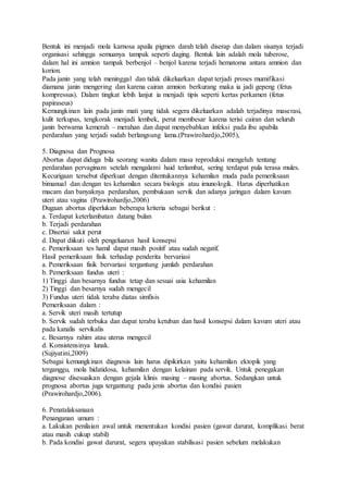 Bentuk ini menjadi mola karnosa apaila pigmen darah telah diserap dan dalam sisanya terjadi
organisasi sehingga semuanya tampak seperti daging. Bentuk lain adalah mola tuberose,
dalam hal ini amnion tampak berbenjol – benjol karena terjadi hematoma antara amnion dan
korion.
Pada janin yang telah meninggal dan tidak dikeluarkan dapat terjadi proses mumifikasi
diamana janin mengering dan karena cairan amnion berkurang maka ia jadi gepeng (fetus
kompressus). Dalam tingkat lebih lanjut ia menjadi tipis seperti kertas perkamen (fetus
papiraseus)
Kemungkinan lain pada janin mati yang tidak segera dikeluarkan adalah terjadinya maserasi,
kulit terkupas, tengkorak menjadi lembek, perut membesar karena terisi cairan dan seluruh
janin berwarna kemerah – merahan dan dapat menyebabkan infeksi pada ibu apabila
perdarahan yang terjadi sudah berlangsung lama.(Prawirohardjo,2005),
5. Diagnosa dan Prognosa
Abortus dapat diduga bila seorang wanita dalam masa reproduksi mengeluh tentang
perdarahan pervaginam setelah mengalami haid terlambat, sering terdapat pula terasa mules.
Kecurigaan tersebut diperkuat dengan ditentukannya kehamilan muda pada pemeriksaan
bimanual dan dengan tes kehamilan secara biologis atau imunologik. Harus diperhatikan
macam dan banyaknya perdarahan, pembukaan servik dan adanya jaringan dalam kavum
uteri atau vagina (Prawirohardjo,2006)
Dugaan abortus diperlukan beberapa kriteria sebagai berikut :
a. Terdapat keterlambatan datang bulan
b. Terjadi perdarahan
c. Disertai sakit perut
d. Dapat diikuti oleh pengeluaran hasil konsepsi
e. Pemeriksaan tes hamil dapat masih positif atau sudah negatif.
Hasil pemeriksaan fisik terhadap penderita bervariasi
a. Pemeriksaan fisik bervariasi tergantung jumlah perdarahan
b. Pemeriksaan fundus uteri :
1) Tinggi dan besarnya fundus tetap dan sesuai usia kehamilan
2) Tinggi dan besarnya sudah mengecil
3) Fundus uteri tidak teraba diatas simfisis
Pemeriksaan dalam :
a. Servik uteri masih tertutup
b. Servik sudah terbuka dan dapat teraba ketuban dan hasil konsepsi dalam kavum uteri atau
pada kanalis servikalis
c. Besarnya rahim atau uterus mengecil
d. Konsistensinya lunak.
(Sujiyatini,2009)
Sebagai kemungkinan diagnosis lain harus dipikirkan yaitu kehamilan ektopik yang
terganggu, mola hidatidosa, kehamilan dengan kelainan pada servik. Untuk penegakan
diagnose disesuaikan dengan gejala klinis masing – masing abortus. Sedangkan untuk
prognosa abortus juga tergantung pada jenis abortus dan kondisi pasien
(Prawirohardjo,2006).
6. Penatalaksanaan
Penanganan umum :
a. Lakukan penilaian awal untuk menentukan kondisi pasien (gawat darurat, komplikasi berat
atau masih cukup stabil)
b. Pada kondisi gawat darurat, segera upayakan stabilisasi pasien sebelum melakukan
 