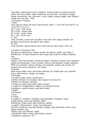 Yang dinilai adalah keadaan servik, pembukaan, keadaan ketuban, presentasi dan posisi,
adanya caput atau moulage, bagian menumbung atau terkemuka, dan kapasitas panggul
(bentuk promontorium, linea innominata, sacrum, dinding samping panggul, spina ischiadica,
coksigis dan arcus pubis > 900).
c) Pemeriksaan Penunjang
I. Darah
Yaitu kadar Hb, dimana Hb normal pada ibu hamil adalah ≥ 11 gr% (TM I dan TM III 11 gr
% dan TM II 10,5 gr %)
Hb ≥ 11 gr% : tidak anemia
Hb 9-10 gr% : anemia ringan
Hb 7-8 gr% : anemia sedang
Hb ≤ 7 gr% : anemia berat
II. Urine
Untuk memeriksa protein urine dan glukosa urine.untuk klien dengan kehamilan dan
persalinan normal protein dan glukosa urine negative.
III. USG
Untuk memeriksa apakah kantong gestasi masih utuh dan cairan amnion masih ada.
b. Langkah II: Interprestasi Data
Data dasar di interprestasikan menjadi masalah atau diagnosa spesifik yang sudah di
identifikasikan. Di dalam interprestasi data, terdapat tiga komponen penting di dalamnya
yaitu:
1) Diagnosa
Diagnosa setiap kala persalinan berbeda dan diagnosa ditetapkan bertujuan untuk mengetahui
apakah ada penyimpangan. Untuk persalinan postterm dapat ditegakkan dengan mengetahui
HPHT serta menetukan taksiran persalinan dan mengetahui gerakan janin pertama kali
dirasakan dan riwayat pemeriksaan ANC lainnya.
2) Masalah
Dapat berupa keluhan utama atau keadaan psikologis ibu, keadaan janin yang memburuk
karena sudah keluarnya sebagian sisa jaringan.
3) Kebutuhan
Di sesuaikan dengan adanya masalah,seperti:
a) Berikan informasi dan konseling untuk mengatasi kecemasan ibu
b) Berikan ibu dukungan psikologis.
c) Kolaborasi dengan dokter untuk tindakan kuretase
c. Langkah III: Mengidentifikasi Diagnosa atau Masalah Potensial
Kemungkinan masalah potensial yang timbul adalah:
1) Infeksi
2) Perdarahan
3) Syok
4) Anemia .
d. Langkah IV : Identifikasi Kebutuhan yang Memerlukan Penanganan Segera.
Adapun tindakan segera yang dilakukan adalah:
Berkolaborasi dengan dokter untuk pemberian antibiotik
e. Langkah V:Merencanakan Asuhan Yang Menyeluruh
Dari hasil pemeriksaan yang telah dilakukan sehingga dapat direncanakan asuhan sesuai
dengan kebutuhan yaitu:
Tindakan yang perlu dilakukan adalah:
1) Memberikan inform consent untuk tindakan kuretase
2) Melakukan pemeriksaan TTV
 