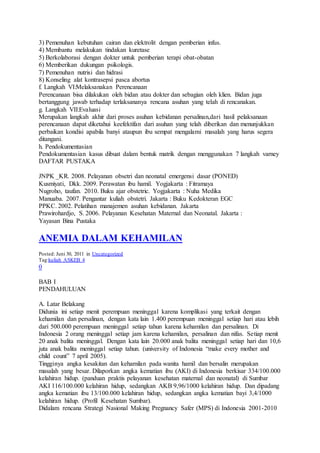 3) Pemenuhan kebutuhan cairan dan elektrolit dengan pemberian infus.
4) Membantu melakukan tindakan kuretase
5) Berkolaborasi dengan dokter untuk pemberian terapi obat-obatan
6) Memberikan dukungan psikologis.
7) Pemenuhan nutrisi dan hidrasi
8) Konseling alat kontrasepsi pasca abortus
f. Langkah VI:Melaksanakan Perencanaan
Perencanaan bisa dilakukan oleh bidan atau dokter dan sebagian oleh klien. Bidan juga
bertanggung jawab terhadap terlaksananya rencana asuhan yang telah di rencanakan.
g. Langkah VII:Evaluasi
Merupakan langkah akhir dari proses asuhan kebidanan persalinan,dari hasil pelaksanaan
perencanaan dapat diketahui keefektifan dari asuhan yang telah diberikan dan menunjukkan
perbaikan kondisi apabila banyi ataupun ibu sempat mengalami masalah yang harus segera
ditangani.
h. Pendokumentasian
Pendokumentasian kasus dibuat dalam bentuk matrik dengan menggunakan 7 langkah varney
DAFTAR PUSTAKA
JNPK _KR. 2008. Pelayanan obsetri dan neonatal emergensi dasar (PONED)
Kusmiyati, Dkk. 2009. Perawatan ibu hamil. Yogjakarta : Fitramaya
Nugroho, taufan. 2010. Buku ajar obstetric. Yogjakarta : Nuha Medika
Manuaba. 2007. Pengantar kuliah obstetri. Jakarta : Buku Kedokteran EGC
PPKC. 2002. Pelatihan manajemen asuhan kebidanan. Jakarta
Prawirohardjo, S. 2006. Pelayanan Kesehatan Maternal dan Neonatal. Jakarta :
Yayasan Bina Pustaka
ANEMIA DALAM KEHAMILAN
Posted: Juni 30, 2011 in Uncategorized
Tag:kuliah ASKEB 4
0
BAB I
PENDAHULUAN
A. Latar Belakang
Didunia ini setiap menit perempuan meninggal karena komplikasi yang terkait dengan
kehamilan dan persalinan, dengan kata lain 1.400 perempuan meninggal setiap hari atau lebih
dari 500.000 perempuan meninggal setiap tahun karena kehamilan dan persalinan. Di
Indonesia 2 orang meninggal setiap jam karena kehamilan, persalinan dan nifas. Setiap menit
20 anak balita meninggal. Dengan kata lain 20.000 anak balita meninggal setiap hari dan 10,6
juta anak balita meninggal setiap tahun. (university of Indonesia “make every mother and
child count” 7 april 2005).
Tingginya angka kesakitan dan kehamilan pada wanita hamil dan bersalin merupakan
masalah yang besar. Dilaporkan angka kematian ibu (AKI) di Indonesia berkisar 334/100.000
kelahiran hidup. (panduan praktis pelayanan kesehatan maternal dan neonatal) di Sumbar
AKI 116/100.000 kelahiran hidup, sedangkan AKB 9,96/1000 kelahiran hidup. Dan dipadang
angka kematian ibu 13/100.000 kelahiran hidup, sedangkan angka kematian bayi 3,4/1000
kelahiran hidup. (Profil Kesehatan Sumbar).
Didalam rencana Strategi Nasional Making Pregnancy Safer (MPS) di Indonesia 2001-2010
 