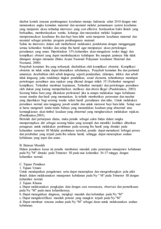 disebut kontek rencana pembangunan kesehatan menuju Indonesia sehat 2010 dengan misi
menurunkan angka kematian maternal dan neonatal melalui pemantauan system kesehatan
yang menjamin akses terhadap intervensi yang cost effective berdasarkan bukti ilmiah yang
berkualitas, memberdayakan wanita, keluarga dan masyarakat melalui kegiatan
mempromosikan kesehatan ibu dan bayi baru lahir serta menjamin kesehatan maternal dan
neonatal sebagai prioritas program pembangunan nasional.
Selain itu intervensi dalam safe motherhood melakuakn pendekatan dengan mengganggap
semua kehamilan berisiko dan setiap ibu hamil agar mempunyai akses pertolongan
persalianan yang aman. Diperkirakan 15% kehamilan akan mengalami resiko tinggi dan
komplikasi obstetri yang dapat membahayakan kehidupan ibu maupun janinnya bila tidak
ditangani dengan memadai (Buku Acuan Nasional Pelayanan kesehatan Maternal dan
Neonatal, 2000)
Penyebab kematian ibu yang terbanyak disebabkan oleh komplikasi obstetric. Komplikasi
obstetric ini tidak selalu dapat diramalkan sebelumnya. Penyebab kematian ibu dan perinatal
umumnya desebabkan oleh sebab langsung seperti pendarahan, eklampsi, infeksi dan sebab
tidak langsung yaitu rendahnya tingkat pendidikan, sosial ekonomi, terlambatnya mendapat
pertolongan persalinan atau rujukan yang dikenal dengan istilah 3T (Terlambat mengenal
komplikasi, Terlambat membuat keputusan, Terlambat merujuk) dan pertolongan persalinan
oleh dukun yang kurang memperhatikan sterilisasi dan aborsi illegal (Pusdeknakes, 2003)
Seorang bidan baru yang dikatakan profesional jika ia amapu melakukan tugas kebidanan
sesuai standar dan hasil yang memuaskan. Ia terlatih memberikan perawatan dan nasehat
yang diperlukan bagi seorang wanita selam hamil ,persalianan dan nifas. Untuk melakukan
persalinan normal atas tanggung jawab sendiri dan untuk merawat bayi baru lahir. Setiap saat
ia harus mengenali tanda-tanda bahaya yang menandakan keadaan yang abnormal atau
kemungkianan akan timbul keadaan yang abnormal yang mengharuskan melakukan rujukan.
(Pusdiknakes,2003).
Bertolak dari pertanyaan diatas, maka penulis sebagai calon bidan dalam rangka
mempersiapkan diri sebagai seorang bidan yang terampil dan memiliki keahlian diberikan
penugasan untuk melakukan pembinaan pada seorang ibu hamil yang dimulai pada
kehamilan semester III Melalui pembinaan tersebut, penulis dapat memahami bebagai proses
dan perubahan yang terjadi pada ibu selama hamil, sehingga dapat menerapkan asuhan
kebidanan yang tepat dan aman.
B. Batasan Masalah
Dalam penulisan kasus ini penulis membatasi masalah yaitu penerapan manajemen kebidanan
pada Ny.”M” dimulai pada Trimester III pada usia kehamilan 36-37 minggu dengan
kehamilan normal.
C. Tujuan Penulisan
1. Tujuan Umum
Untuk mendapatkan pengalaman serta dapat menerapkan dan mengembangkan pola pikir
ilmiah dalam melaksanakan manajemen kebidanan pada Ny “ M” pada Trimester III dengan
kehamilan normal.
2. Tujuan Khusus
a. Dapat melaksanakan pengkajian data dengan cara wawancara, observasi dan pemeriksaan
pada Ny “M” pada masa kehamilannya.
b. Dapat menegakkan diagnosa, mengkaji masalah dan kebutuhan pada Ny “M”
c. Dapat mengidentifikasi masalah potensi yang mungkin terjadi pada Ny “M”
d. Dapat membuat rencana asuhan pada Ny “M” sebagai dasar untuk melaksanakan asuhan
kebidanan.
 