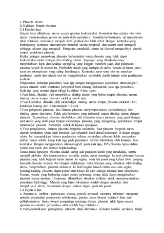 c. Plasenta akreta
d. Kelainan bentuk plasenta
2.4 Patofisiologi
Setelah bayi dilahirkan, uterus secara spontan berkontraksi. Kontraksi dan retraksi otot-otot
uterus menyelesaikan proses ini pada akhir persalinan. Sesudah berkontraksi, sel miometrium
tidak relaksasi, melainkan menjadi lebih pendek dan lebih tebal. Dengan kontraksi yang
berlangsung kontinyu, miometrium menebal secara progresif, dan kavum uteri mengecil
sehingga ukuran juga mengecil. Pengecian mendadak uterus ini disertai mengecilnya daerah
tempat perlekatan plasenta.
Ketika jaringan penyokong plasenta berkontraksi maka plasenta yang tidak dapat
berkontraksi mulai terlepas dari dinding uterus. Tegangan yang ditimbulkannya
menyebabkan lapis dan desidua spongiosa yang longgar memberi jalan, dan pelepasan
plasenta terjadi di tempat itu. Pembuluh darah yang terdapat di uterus berada di antara serat-
serat oto miometrium yang saling bersilangan. Kontraksi serat-serat otot ini menekan
pembuluh darah dan retaksi otot ini mengakibatkan pembuluh darah terjepit serta perdarahan
berhenti.
Pengamatan terhadap persalinan kala tiga dengan menggunakan pencitraan ultrasonografi
secara dinamis telah membuka perspektif baru tentang mekanisme kala tiga persalinan.
Kala tiga yang normal dapat dibagi ke dalam 4 fase, yaitu:
1.Fase laten, ditandai oleh menebalnya duding uterus yang bebas tempat plasenta, namun
dinding uterus tempat plasenta melekat masih tipis.
2.Fase kontraksi, ditandai oleh menebalnya dinding uterus tempat plasenta melekat (dari
ketebalan kurang dari 1 cm menjadi > 2 cm).
3.Fase pelepasan plasenta, fase dimana plasenta menyempurnakan pemisahannya dari
dinding uterus dan lepas. Tidak ada hematom yang terbentuk antara dinding uterus dengan
plasenta. Terpisahnya plasenta disebabkan oleh kekuatan antara plasenta yang pasif dengan
otot uterus yang aktif pada tempat melekatnya plasenta, yang mengurangi permukaan tempat
melekatnya plasenta. Akibatnya sobek di lapisan spongiosa.
4. Fase pengeluaran, dimana plasenta bergerak meluncur. Saat plasenta bergerak turun,
daerah pemisahan tetap tidak berubah dan sejumlah kecil darah terkumpul di dalam rongga
rahim. Ini menunjukkan bahwa perdarahan selama pemisahan plasenta lebih merupakan
akibat, bukan sebab. Lama kala tiga pada persalinan normal ditentukan oleh lamanya fase
kontraksi. Dengan menggunakan ultrasonografi pada kala tiga, 89% plasenta lepas dalam
waktu satu menit dari tempat implantasinya.
Tanda-tanda lepasnya plasenta adalah sering ada pancaran darah yang mendadak, uterus
menjadi globuler dan konsistensinya semakin padat, uterus meninggi ke arah abdomen karena
plasenta yang telah berjalan turun masuk ke vagina, serta tali pusat yang keluar lebih panjang.
Sesudah plasenta terpisah dari tempat melekatnya maka tekanan yang diberikan oleh dinding
uterus menyebabkan plasenta meluncur ke arah bagian bawah rahim atau atas vagina.
Kadang-kadang, plasenta dapat keluar dari lokasi ini oleh adanya tekanan inter-abdominal.
Namun, wanita yang berbaring dalam posisi terlentang sering tidak dapat mengeluarkan
plasenta secara spontan. Umumnya, dibutuhkan tindakan artifisial untuk menyempurnakan
persalinan kala tinggi. Metode yang biasa dikerjakan adalah dengan menekan dan
mengklovasi uterus, bersamaan dengan tarikan ringan pada tali pusat.
2.4 Gejala Klinis
a. Anamnesis, meliputi pertanyaan tentang periode prenatal, meminta informasi mengenai
episode perdarahan postpartum sebelumnya, paritas, serta riwayat multipel fetus dan
polihidramnion. Serta riwayat pospartum sekarang dimana plasenta tidak lepas secara
spontan atau timbul perdarahan aktif setelah bayi dilahirkan.
b. Pada pemeriksaan pervaginam, plasenta tidak ditemukan di dalam kanalis servikalis tetapi
 