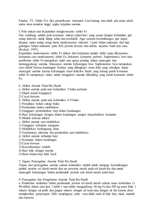 Fundus, TT, Tablet Fe). Jika pemeriksaan Antenatal Care kurang atau tidak ada sama sekali
maka akan semakin tinggi angka kejadian anemia.
f. Pola makan dan Kepatuhan mengkonsumsi tablet Fe
Gizi seimbang adalah pola konsumsi makan sehari-hari yang sesuai dengan kebutuhan gizi
setiap individu untuk hidup sehat dan produktif. Agar sasaran keseimbangan gizi dapat
dicapai, maka setiap orang harus menkonsumsi minimal 1 jenis bahan makanan dari tiap
golongan bahan makanan yaitu KH, protein hewani dan nabati, sayuran, buah dan susu.
(Kodyat, 1995).
Kepatuhan menkonsumsi tablet Fe diukur dari ketepatan jumlah tablet yang dikonsumsi,
ketepatan cara menkonsumsi tablet Fe, frekuensi konsumsi perhari. Suplementasi besi atau
pemberian tablet Fe merupakan salah satu upaya penting dalam mencegah dan
menanggulangi anemia, khususnya anemia kekurangan besi. Suplementasi besi merupakan
cara efektif karena kandungan besinya yang dilengkapi asam folat yang sekaligus dapat
mencegah anemia karena kekurangan asam folat.ibu hamil yang kurang patuh konsumsi
tablet Fe mempunyai risiko untuk mengalami anemia dibanding yang patuh konsumsi tablet
Fe.
6. Akibat Anemia Pada Ibu Hamil
a. Akibat anemia pada usia kehamilan 3 bulan pertama
1) Dapat terjadi keguguran
2) Cacat bawaan
b. Akibat anemia pada usia kehamilan 4-9 bulan
1) Persalinan belum cukup bulan
2) Perdarahan dalam melahirkan
3) Gangguan pertumbuhan bayi dalam kandungan
4) Bayi kekurangan oksigen dalam kandungan sampai menyebabkan kematian
5) Mudah terkena infeksi
c. Akibat anemia saat melahirkan
1) Gangguan kekuatan mengejan
2) Melahirkan berlangsung lama
3) Tertahannya plasenta dan perdarahan saat melahirkan
d. Akibat anemia terhadap bayi
1) Kematian dalam kandungan
2) Cacat bawaan
3) Kecerdasannya rendah
4) Bayi lahir dengan anemia
5) Berat badan bayi lahir kecil
7. Tujuan Pencegahan Anemia Pada Ibu Hamil
Tujuan dari pencegahan anemia selama kehamilan adalah untuk menjaga keseimbangan
jumlah protein sel darah merah dan zat pewarna merah pada sel darah ibu dan untuk
mencegah kekurangan bahan pembentuk protein sela darah merah pada bayi.
8. Pencegahan dan Pengobatan Anemia Pada Ibu Hamil
a. Pemberian tambahan bahan pembentuk protein sel darah merah selama masa kehamilan (±
90 tablet) dalam satu hari 1 tablet ( satu tablet mengandung 60 mg Fe dan 200 πg asam folat )
minum dengan air putih dan jangan minum dengan air kopi atau dengan air the karena akan
menghambat penyerapan. Efek sampingnya yaitu : rasa tidak enak di hulu hati, mual, muntah
dan mencret.
 