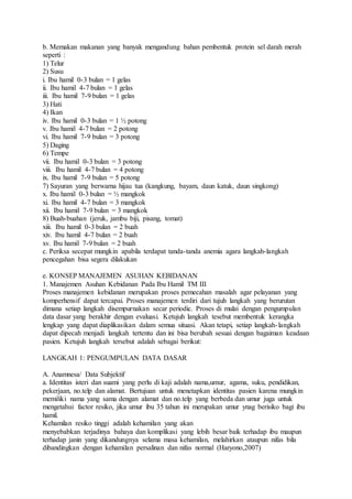 b. Memakan makanan yang banyak mengandung bahan pembentuk protein sel darah merah
seperti :
1) Telur
2) Susu
i. Ibu hamil 0-3 bulan = 1 gelas
ii. Ibu hamil 4-7 bulan = 1 gelas
iii. Ibu hamil 7-9 bulan = 1 gelas
3) Hati
4) Ikan
iv. Ibu hamil 0-3 bulan = 1 ½ potong
v. Ibu hamil 4-7 bulan = 2 potong
vi. Ibu hamil 7-9 bulan = 3 potong
5) Daging
6) Tempe
vii. Ibu hamil 0-3 bulan = 3 potong
viii. Ibu hamil 4-7 bulan = 4 potong
ix. Ibu hamil 7-9 bulan = 5 potong
7) Sayuran yang berwarna hijau tua (kangkung, bayam, daun katuk, daun singkong)
x. Ibu hamil 0-3 bulan = ½ mangkok
xi. Ibu hamil 4-7 bulan = 3 mangkok
xii. Ibu hamil 7-9 bulan = 3 mangkok
8) Buah-buahan (jeruk, jambu biji, pisang, tomat)
xiii. Ibu hamil 0-3 bulan = 2 buah
xiv. Ibu hamil 4-7 bulan = 2 buah
xv. Ibu hamil 7-9 bulan = 2 buah
c. Periksa secepat mungkin apabila terdapat tanda-tanda anemia agara langkah-langkah
pencegahan bisa segera dilakukan
e. KONSEP MANAJEMEN ASUHAN KEBIDANAN
1. Manajemen Asuhan Kebidanan Pada Ibu Hamil TM III
Proses manajemen kebidanan merupakan proses pemecahan masalah agar pelayanan yang
komperhensif dapat tercapai. Proses manajemen terdiri dari tujuh langkah yang berurutan
dimana setiap langkah disempurnakan secar periodic. Proses di mulai dengan pengumpulan
data dasar yang berakhir dengan evaluasi. Ketujuh langkah tesebut membentuk kerangka
lengkap yang dapat diaplikasikan dalam semua situasi. Akan tetapi, setiap langkah-langkah
dapat dipecah menjadi langkah tertentu dan ini bisa berubah sesuai dengan bagaiman keadaan
pasien. Ketujuh langkah tersebut adalah sebagai berikut:
LANGKAH 1: PENGUMPULAN DATA DASAR
A. Anamnesa/ Data Subjektif
a. Identitas isteri dan suami yang perlu di kaji adalah nama,umur, agama, suku, pendidikan,
pekerjaan, no.telp dan alamat. Bertujuan untuk menetapkan identitas pasien karena mungkin
memiliki nama yang sama dengan alamat dan no.telp yang berbeda dan umur juga untuk
mengetahui factor resiko, jika umur ibu 35 tahun ini merupakan umur ynag berisiko bagi ibu
hamil.
Kehamilan resiko tinggi adalah kehamilan yang akan
menyebabkan terjadinya bahaya dan komplikasi yang lebih besar baik terhadap ibu maupun
terhadap janin yang dikandungnya selama masa kehamilan, melahirkan ataupun nifas bila
dibandingkan dengan kehamilan persalinan dan nifas normal (Haryono,2007)
 
