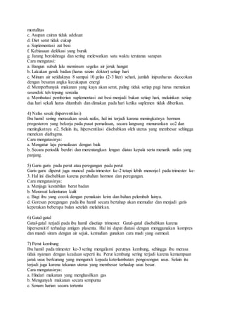 mortalitas
c. Asupan cairan tidak adekuat
d. Diet serat tidak cukup
e. Suplementasi zat besi
f. Kebiasaan defekasi yang buruk
g. Jarang berolahraga dan sering melewatkan satu waktu terutama sarapan
Cara mengatasi:
a. Bangun subuh lalu meminum segelas air jeruk hangat
b. Lakukan gerak badan (harus seizin dokter) setiap hari
c. Minum air setidaknya 8 sampai 10 gelas (2-3 liter) sehari, jumlah inipunharus dicocokan
dengan besaran angka kecukupan energi
d. Memperbanyak makanan yang kaya akan serat, paling tidak setiap pagi harus memakan
sesendok teh tepung serealia
e. Membatasi pemberian suplementasi zat besi menjadi bukan setiap hari, melainkan setiap
dua hari sekali harus ditambah dan dimakan pada hari ketika suplemen tidak diberikan.
4) Nafas sesak (hiperventilasi)
Ibu hamil sering merasakan sesak nafas, hal ini terjadi karena meningkatnya hormon
progesteron yang bekerja pada pusat pernafasan, secara langsung menurunkan co2 dan
meningkatnya o2. Selain itu, hiperventilasi disebabkan oleh uterus yang membesar sehingga
menekan diafragma.
Cara mengatasinya:
a. Mengatur laju pernafasan dengan baik
b. Secara periodik berdiri dan merentangkan lengan diatas kepala serta menarik nafas yang
panjang.
5) Garis-garis pada perut atau peregangan pada perut
Garis-garis diperut juga muncul pada trimester ke-2 tetapi lebih menonjol pada trimester ke-
3. Hal ini disebabkan karena perubahan hormon dan peregangan.
Cara mengatasinya:
a. Menjaga kestabilan berat badan
b. Merawat kelenturan kulit
c. Bagi ibu yang cocok dengan pemakain krim dan bahan pelembab lainya.
d. Goresan peregangan pada ibu hamil secara bertahap akan memudar dan menjadi garis
keperakan beberapa bulan setelah melahirkan.
6) Gatal-gatal
Gatal-gatal terjadi pada ibu hamil disetiap trimester. Gatal-gatal disebabkan karena
hipersensitif terhadap antigen plasenta. Hal ini dapat diatasi dengan menggunakan kompres
dan mandi siram dengan air sejuk, kemudian gunakan cara madi yang oatmeal.
7) Perut kembung
Ibu hamil pada trimester ke-3 sering mengalami perutnya kembung, sehingga ibu merasa
tidak nyaman dengan keadaan seperti itu. Perut kembung sering terjadi karena kemampuan
jarak usus berkurang yang mengarah kepada keterlambatan pengosongan usus. Selain itu
terjadi juga karena tekanan uterus yang membesar terhadap usus besar.
Cara mengatasinya:
a. Hindari makanan yang menghasilkan gas
b. Mengunyah makanan secara sempurna
c. Senam harian secara tertentu
 