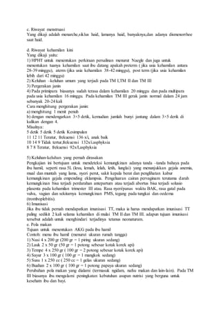 c. Riwayat menstruasi
Yang dikaji adalah menarche,siklus haid, lamanya haid, banyaknya,dan adanya dismenorrhoe
saat haid.
d. Riwayat kehamilan kini
Yang dikaji yaitu:
1) HPHT untuk menentukan perkiraan persalinan menurut Naegle dan juga untuk
menentukan tuanya kehamilan saat ibu datang apakah preterm ( jika usia kehamilan antara
28-39 minggu), aterm (jika usia kehamilan 38-42 minggu), post term (jika usia kehamilan
lebih dari 42 minggu)
2) Keluhan –keluhan umum yang terjadi pada TM I,TM II dan TM III
3) Pergerakan janin
4) Pada primipara biasanya sudah terasa dalam kehamilan 20 minggu dan pada multipara
pada usia kehamilan 16 minggu. Pada kehamilan TM III gerak janin normal dalam 24 jam
sebanyak 20-24 kali
Cara menghitung pergerakan janin:
a) menghitung 1 menit penuh
b) dengan mendengarkan 3×5 detik, kemudian jumlah bunyi jantung dalam 3×5 derik di
kalikan dengan 4.
Misalnya:
5 detik 5 detik 5 detik Kesimpulan
11 12 11 Teratur, frekuensi 136 x/i, anak baik
10 14 9 Tidak tertur,frekuensi 132x/i.asphyksia
8 7 8 Teratur, frekuensi 92x/I,asphyksia
5) Keluhan-keluhan yang pernah dirasakan
Pengkajian ini bertujuan untuk mendeteksi kemungkinan adanya tanda –tanda bahaya pada
ibu hamil, seperti rasa 5L (lesu, lemah, lelah, letih, lunglai) yang menunjukkan gejala anemia,
mual dan muntah yang lama, nyeri perut, sakit kepala berat dan penglihatan kabur
kemungkinan gejala empending eklampsia. Pengeluaran cairan pervaginam terutama darah
kemungkinan bisa terjadi perdarahan antepartum atau terjadi abortus bisa terjadi solusio
plasenta pada kehamilan trimester III atau. Rasa nyeri/panas waktu BAK, rasa gatal pada
vulva, vagian dan sekitarnya kemungkinan PMS, tegang pada tungkai dan oedema
(tromboplebitis).
6) Imunisasi
Jika ibu tidak pernah mendapatkan imunisasi TT, maka ia harus mendapatkan imunisasi TT
paling sedikit 2 kali selama kehamilan di mulai TM II dan TM III. adapun tujuan imunisasi
tersebut adalah untuk menghindari terjadinya tetanus neonaturum.
e. Pola makan
Tujuan untuk menentukan AKG pada ibu hamil
Contoh: menu ibu hamil (menurut ukuran rumah tangga)
1) Nasi 4 x 200 gr (200 gr = 1 piring ukuran sedang)
2) Lauk 2 x 50 gr (50 gr = 1 potong sebesar kotak korek api)
3) Tempe 4 x 250 gr ( 100 gr = 2 potong sebesar kotak korek api)
4) Sayur 3 x 100 gr ( 100 gr = 1 mangkok sedang)
5) Susu 1 x 250 cc ( 250 cc = 1 gelas ukuran sedang)
6) Buahan 2 x 100 gr ( 100 gr = 1 potong papaya ukuran sedang)
Perubahan pola makan yang dialami (termasuk ngidam, nafsu makan dan lain-lain). Pada TM
III biasanya ibu mengalami peningkatan kebutuhan asupan nutrisi yang berguna untuk
kesehatn ibu dan bayi.
 