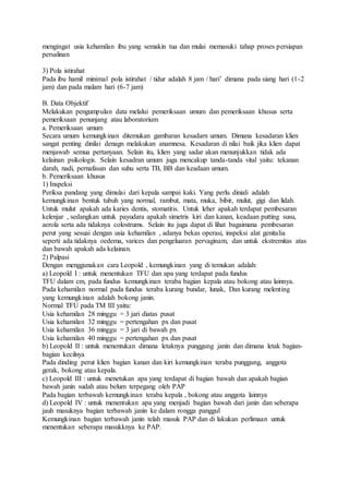 mengingat usia kehamilan ibu yang semakin tua dan mulai memasuki tahap proses persiapan
persalinan
3) Pola istirahat
Pada ibu hamil minimal pola istirahat / tidur adalah 8 jam / hari’ dimana pada siang hari (1-2
jam) dan pada malam hari (6-7 jam)
B. Data Objektif
Melakukan pengumpulan data melalui pemeriksaan umum dan pemeriksaan khusus serta
pemeriksaan penunjang atau laboratorium
a. Pemeriksaan umum
Secara umum kemungkinan ditemukan gambaran kesadarn umum. Dimana kesadaran klien
sangat penting dinilai denagn melakukan anamnesa. Kesadaran di nilai baik jika klien dapat
menjawab semua pertanyaan. Selain itu, klien yang sadar akan menunjukkan tidak ada
kelainan psikologis. Selain kesadran umum juga mencakup tanda-tanda vital yaitu: tekanan
darah, nadi, pernafasan dan suhu serta TB, BB dan keadaan umum.
b. Pemeriksaan khusus
1) Inspeksi
Periksa pandang yang dimulai dari kepala sampai kaki. Yang perlu diniali adalah
kemungkinan bentuk tubuh yang normal, rambut, mata, muka, bibir, mulut, gigi dan lidah.
Untuk mulut apakah ada karies dentis, stomatitis. Untuk leher apakah terdapat pembesaran
kelenjar , sedangkan untuk payudara apakah simetris kiri dan kanan, keadaan putting susu,
aerola serta ada tidaknya colostrums. Selain itu juga dapat di lihat bagaimana pembesaran
perut yang sesuai dengan usia kehamilan , adanya bekas operasi, inspeksi alat genitalia
seperti ada tidaknya oedema, varices dan pengeluaran pervaginam, dan untuk ekstremitas atas
dan bawah apakah ada kelainan.
2) Palpasi
Dengan menggunakan cara Leopold , kemungkinan yang di temukan adalah:
a) Leopold I : untuk menentukan TFU dan apa yang terdapat pada fundus
TFU dalam cm, pada fundus kemungkinan teraba bagian kepala atau bokong atau lainnya.
Pada kehamilan normal pada fundus teraba kurang bundar, lunak, Dan kurang melenting
yang kemungkinan adalah bokong janin.
Normal TFU pada TM III yaitu:
Usia kehamilan 28 minggu = 3 jari diatas pusat
Usia kehamilan 32 minggu = pertengahan px dan pusat
Usia kehamilan 36 minggu = 3 jari di bawah px
Usia kehamilan 40 minggu = pertengahan px dan pusat
b) Leopold II : untuk menentukan dimana letaknya punggung janin dan dimana letak bagian-
bagian kecilnya
Pada dinding perut klien bagian kanan dan kiri kemungkinan teraba punggung, anggota
gerak, bokong atau kepala.
c) Leopold III : untuk menetukan apa yang terdapat di bagian bawah dan apakah bagian
bawah janin sudah atau belum terpegang oleh PAP
Pada bagian terbawah kemungkinan teraba kepala , bokong atau anggota lainnya
d) Leopold IV : untuk menentukan apa yang menjadi bagian bawah dari janin dan seberapa
jauh masuknya bagian terbawah janin ke dalam rongga panggul
Kemungkinan bagian terbawah janin telah masuk PAP dan di lakukan perlimaan untuk
menentukan seberapa masukknya ke PAP.
 