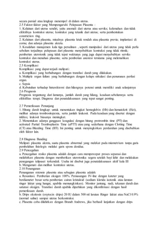 secara parsial atau lengkap menempel di dalam uterus.
2.5 Faktor-faktor yang Mempengaruhi Pelepasan Plasenta :
1. Kelainan dari uterus sendiri, yaitu anomali dari uterus atau serviks; kelemahan dan tidak
efektifnya kontraksi uterus; kontraksi yang tetanik dari uterus; serta pembentukan
constriction ring.
2. Kelainan dari plasenta, misalnya plasenta letak rendah atau plasenta previa; implantasi di
cornu; dan adanya plasenta akreta.
3. Kesalahan manajemen kala tiga persalinan , seperti manipulasi dari uterus yang tidak perlu
sebelum terjadinya pelepasan dari plasenta menyebabkan kontraksi yang tidak ritmik;
pemberian uterotonik yang tidak tepat waktunya yang juga dapat menyebabkan serviks
kontraksi dan menahan plasenta; serta pemberian anestesi terutama yang melemahkan
kontraksi uterus.
2.5 Komplikasi
Komplikasi yang dapat terjadi meliputi:
a. Komplikasi yang berhubungan dengan transfusi darah yang dilakukan.
b. Multiple organ failure yang berhubungan dengan kolaps sirkulasi dan penurunan perfusi
organ.
c. Sepsis
d. Kebutuhan terhadap histerektomi dan hilangnya potensi untuk memiliki anak selanjutnya
2.6 Prognosis
Prognosis tergantung dari lamanya, jumlah darah yang hilang, keadaan sebelumnya serta
efektifitas terapi. Diagnosa dan penatalaksanaan yang tepat sangat penting.
2.7 Pemeriksaan Penunjang
1. Hitung darah lengkap: untuk menentukan tingkat hemoglobin (Hb) dan hematokrit (Hct),
melihat adanya trombositopenia, serta jumlah leukosit. Pada keadaan yang disertai dengan
infeksi, leukosit biasanya meningkat.
2. Menentukan adanya gangguan koagulasi dengan hitung protrombin time (PT) dan
activated Partial Tromboplastin Time (aPTT) atau yang sederhana dengan Clotting Time
(CT) atau Bleeding Time (BT). Ini penting untuk menyingkirkan perdarahan yang disebabkan
oleh faktor lain.
2.8 Diagnosa Banding
Meliputi plasenta akreta, suatu plasenta abnormal yang melekat pada miometrium tanpa garis
pembelahan fisiologis melalui garis spons desidua.
2.9 Pencegahan
a. Pencegahan resiko plasenta adalah dengan cara mempercepat proses separasi dan
melahirkan plasenta dengan memberikan uterotonika segera setelah bayi lahir dan melakukan
penegangan talipusat terkendali. Usaha ini disebut juga penatalaksanaan aktif kala III
b. Mengamati dan melihat kontraksi uterus.
2.10 Penanganan
Penanganan retensio plasenta atau sebagian plasenta adalah:
a. Resusitasi. Pemberian oksigen 100%. Pemasangan IV-line dengan kateter yang
berdiameter besar serta pemberian cairan kristaloid (sodium klorida isotonik atau larutan
ringer laktat yang hangat, apabila memungkinkan). Monitor jantung, nadi, tekanan darah dan
saturasi oksigen. Transfusi darah apabila diperlukan yang dikonfirmasi dengan hasil
pemeriksaan darah.
b. Drips oksitosin (oxytocin drips) 20 IU dalam 500 ml larutan Ringer laktat atau NaCl 0.9%
(normal saline) sampai uterus berkontraksi.
c. Plasenta coba dilahirkan dengan Brandt Andrews, jika berhasil lanjutkan dengan drips
 