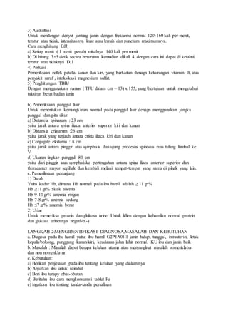 3) Auskultasi
Untuk mendengar denyut jantung janin dengan frekuensi normal 120-160 kali per menit,
teratur atau tidak, intensitasnya kuat atau lemah dan punctum maximumnya.
Cara menghitung DJJ:
a) Setiap menit ( 1 menit penuh) misalnya 140 kali per menit
b) Di hitung 3×5 detik secara berurutan kemudian dikali 4, dengan cara ini dapat di ketahui
teratur atau tidaknya DJJ
4) Perkusi
Pemeriksaan reflek patella kanan dan kiri, yang berkaitan denagn kekurangan vitamin B, atau
penyakit saraf , intoksikasi magnesium sulfat.
5) Penghitungan TBBJ
Dengan menggunakan rumus ( TFU dalam cm – 13) x 155, yang bertujuan untuk mengetahui
taksiran berat badan janin
6) Pemeriksaan panggul luar
Untuk menentukan kemungkinan normal pada panggul luar denagn menggunakan jangka
panggul dan pita ukur.
a) Distansia spinarum : 23 cm
yaitu jarak antara spina iliaca anterior superior kiri dan kanan
b) Distansia criatarum :26 cm
yaitu jarak yang terjauh antara crista iliaca kiri dan kanan
c) Conjugate eksterna :18 cm
yaitu jarak antara pinggir atas symphisis dan ujung procesus spinosus ruas tulang lumbal ke
V
d) Ukuran lingkar panggul :80 cm
yaitu dari pinggir atas symphisiske pertengahan antara spina iliaca anterior superior dan
thoracanter mayor sepihak dan kembali melaui tempat-tempat yang sama di pihak yang lain.
c. Pemeriksaan penunjang
1) Darah
Yaitu kadar Hb, dimana Hb normal pada ibu hamil adalah ≥ 11 gr%
Hb ≥11 gr% :tidak anemia
Hb 9-10 gr% :anemia ringan
Hb 7-8 gr% :anemia sedang
Hb ≤7 gr% :anemia berat
2) Urine
Untuk memeriksa protein dan glukosa urine. Untuk klien dengan kehamilan normal protein
dan glukosa urinennya negative(-)
LANGKAH 2:MENGIDENTIFIKASI DIAGNOSA,MASALAH DAN KEBUTUHAN
a. Diagosa pada ibu hamil yaitu: ibu hamil G2P1A0H1 janin hidup, tunggal, intrauterin, letak
kepala/bokong, punggung kanan/kiri, keadaaan jalan lahir normal. KU ibu dan janin baik
b. Masalah : Masalah dapat berupa keluhan utama atau menyangkut masalah nomenklatur
dan non nomenklatur.
c. Kebutuhan:
a) Berikan penjelasan pada ibu tentang keluhan yang dialaminya
b) Anjurkan ibu untuk istirahat
c) Beri ibu terapy obat-obatan
d) Beritahu ibu cara mengkonsumsi tablet Fe
e) ingatkan ibu tentang tanda-tanda persalinan
 