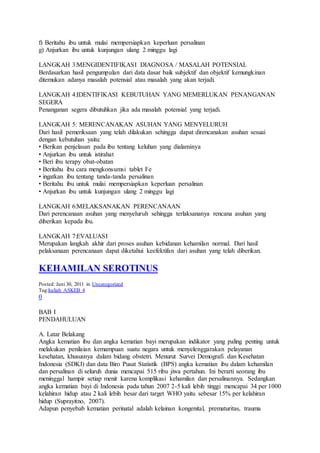 f) Beritahu ibu untuk mulai mempersiapkan keperluan persalinan
g) Anjurkan ibu untuk kunjungan ulang 2 minggu lagi
LANGKAH 3:MENGIDENTIFIKASI DIAGNOSA / MASALAH POTENSIAL
Berdasarkan hasil pengumpulan dari data dasar baik subjektif dan objektif kemungkinan
ditemukan adanya masalah potensial atau masalah yang akan terjadi.
LANGKAH 4:IDENTIFIKASI KEBUTUHAN YANG MEMERLUKAN PENANGANAN
SEGERA
Penanganan segera dibutuhkan jika ada masalah potensial yang terjadi.
LANGKAH 5: MERENCANAKAN ASUHAN YANG MENYELURUH
Dari hasil pemeriksaan yang telah dilakukan sehingga dapat direncanakan asuhan sesuai
dengan kebutuhan yaitu:
• Berikan penjelasan pada ibu tentang keluhan yang dialaminya
• Anjurkan ibu untuk istirahat
• Beri ibu terapy obat-obatan
• Beritahu ibu cara mengkonsumsi tablet Fe
• ingatkan ibu tentang tanda-tanda persalinan
• Beritahu ibu untuk mulai mempersiapkan keperluan persalinan
• Anjurkan ibu untuk kunjungan ulang 2 minggu lagi
LANGKAH 6:MELAKSANAKAN PERENCANAAN
Dari perencanaan asuhan yang menyeluruh sehingga terlaksananya rencana asuhan yang
diberikan kepada ibu.
LANGKAH 7:EVALUASI
Merupakan langkah akhir dari proses asuhan kebidanan kehamilan normal. Dari hasil
pelaksanaan perencanaan dapat diketahui keefektifan dari asuhan yang telah diberikan.
KEHAMILAN SEROTINUS
Posted: Juni 30, 2011 in Uncategorized
Tag:kuliah ASKEB 4
0
BAB I
PENDAHULUAN
A. Latar Belakang
Angka kematian ibu dan angka kematian bayi merupakan indikator yang paling penting untuk
melakukan penilaian kemampuan suatu negara untuk menyelenggarakan pelayanan
kesehatan, khususnya dalam bidang obstetri. Menurut Survei Demografi dan Kesehatan
Indonesia (SDKI) dan data Biro Pusat Statistik (BPS) angka kematian ibu dalam kehamilan
dan persalinan di seluruh dunia mencapai 515 ribu jiwa pertahun. Ini berarti seorang ibu
meninggal hampir setiap menit karena komplikasi kehamilan dan persalinannya. Sedangkan
angka kematian bayi di Indonesia pada tahun 2007 2-5 kali lebih tinggi mencapai 34 per 1000
kelahiran hidup atau 2 kali lebih besar dari target WHO yaitu sebesar 15% per kelahiran
hidup (Suprayitno, 2007).
Adapun penyebab kematian perinatal adalah kelainan kongenital, prematuritas, trauma
 