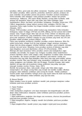 persalinan, infeksi, gawat janin dan asfiksia neonatorum. Terjadinya gawat janin di sebabkan
oleh induksi persalinan, infeksi pada ibu, perdarahan, insufisiensi plasenta, prolapsus tali
pusat, kehamilan dan persalinan preterm dan postterm. Persalinan postterm menunjukkan
bahwa kehamilan telah melampaui waktu perkiraan persalinan menurut hari pertama
menstruasinya. Ballantyne 1902 seperti dikutip Manuaba, seorang bidan Scotlandia, untuk
pertama kali menyatakan bahwa janin yang terlalu lama dalam kandungan dapat
membahayakan dirinya dan ibunya saat persalinan berlangsung. Kemudian berturu-turut 1950
Clifford mengemukakan tentang sindrom postterm baby, sedangkan 1960 Mc Clure
menyatakan bahwa angka kematian bayi dengan kehamilan postdate semakin meningkat
(Manuaba, 2007).
Menurut WHO persalinan postterm adalah keadaan yang menunjukkan bahwa kehamilan
berlangsung sampai 42 minggu (294 hari) atau lebih, dihitung dari hari pertama haid terakhir
menurut rumus Naegele dengan siklus haid rata-rata 28 hari. Defenisi ini didasarkan pada
hasil observasi epidemiologi yang membuktikan bahwa persalinan postterm dengan disertai
gawat janin mempunyai kontribusi terhadap out come kesehatan yang buruk atau 10% dari
persalinan adalah persalinan postterm (Hidayat, 2009).
Faktor yang merupakan predisposisi terjadinya persalinan postterm diantaranya faktor ibu
adalah karena hanya sebagian kecil ibu yang mengingat tanggal menstruasi pertamanya
dengan baik dan adanya gangguan terhadap timbulnya persalinan seperti pengaruh esterogen,
oksitosin dan saraf uterus. Banyaknya kasus persalinan postterm di Indonesia yang tidak
dapat ditegakkan secara pasti diperkirakan sebesar 22% (Prawirohardjo, 2008).
Beberapa ahli dapat menyatakan bahwa persalinan preterm akan meningkatkan angka
morbiditas dan mortalitas ibu maupun bayi. Seringnya kesalahan dalam mendefinisikan
postterm diperlukan deteksi sedini mungkin untuk menghindari kesalahan dalam menentukan
usia kehamilan. Jika taksiran persalinan telah ditentukan pada trimester terakhir atau
berdasarkan data yang tidak dapat diandalkan bidan harus tetap siaga pada reabilitas taksiran
persalinan tersebut. Data yang terkumpul sering menunjukkan peningkatan resiko lahir mati
seiring peningkatan usia kehamilan lebih dari 40 minggu. Penyebab kematian tidak mudah
dipahami dan juga tidak ada kesepakatan tentang pendekatan yang paling tepat guna
mencegah kematian tersebut. (Varney, Helen, 2007).
Bertolak dari pernyataan diatas, maka penulis sebagai calon bidan dalam rangka
mempersiapkan diri sebagai seorang bidan yang terampil dan memiliki keahlian diberikan
penugasan untuk melakukan pembinaan pada seorang ibu bersalin . Melalui pembinaan
tersebut penulis dapat memahami berbagai proses yang terjadi selama ibu hamil dan bersalin,
sehingga dapat menerapkan asuhan kebidanan yang tepat dan aman.
B. Batasan Masalah
Dalam penulisan kasus ini penulis membatasi masalah yaitu penerapan manajemen asuhan
kebidanan pada kasus persalinan postterm.
C. Tujuan Penulisan
1. Tujuan Umum
Untuk mendapatkan pengalaman serta dapat menerapkan dan mengembangkan pola pikir
ilmiah dalam melaksanakan manajemen asuhan kebidanan pada kasus persalinan postterm.
2. Tujuan Khusus
1. Dapat melaksanakan pengkajian data dengan cara wawancara, observasi dan pemeriksaan
pada pada kasus persalinan postterm.
2. Dapat menegakkan diagnosa, mengkaji masalah dan kebutuhan pada kasus persalinan
postterm.
3. Dapat mengidentifikasi masalah potensi yang mungkin terjadi pada kasus persalinan
 