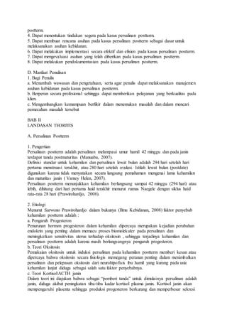 postterm.
4. Dapat menentukan tindakan segera pada kasus persalinan postterm.
5. Dapat membuat rencana asuhan pada kasus persalinan postterm sebagai dasar untuk
melaksanakan asuhan kebidanan.
6. Dapat melakukan implementasi secara efektif dan efisien pada kasus persalinan postterm.
7. Dapat mengevaluasi asuhan yang telah diberikan pada kasus persalinan postterm.
8. Dapat melakukan pendokumentasian pada kasus persalinan postterm.
D. Manfaat Penulisan
1. Bagi Penulis
a. Menambah wawasan dan pengetahuan, serta agar penulis dapat melaksanakan manajemen
asuhan kebidanan pada kasus persalinan postterm.
b. Berperan secara profesional sehingga dapat memberikan pelayanan yang berkualitas pada
klien.
c. Mengembangkan kemampuan berfikir dalam menemukan masalah dan dalam mencari
pemecahan masalah tersebut
BAB II
LANDASAN TEORITIS
A. Persalinan Postterm
1. Pengertian
Persalinan postterm adalah persalinan melampaui umur hamil 42 minggu dan pada janin
terdapat tanda postmaturitas (Manuaba, 2007).
Definisi standar untuk kehamilan dan persalinan lewat bulan adalah 294 hari setelah hari
pertama menstruasi terakhir, atau 280 hari setelah ovulasi. Istilah lewat bulan (postdate)
digunakan karena tidak menyatakan secara langsung pemahaman mengenai lama kehamilan
dan maturitas janin ( Varney Helen, 2007).
Persalinan postterm menunjukkan kehamilan berlangsung sampai 42 minggu (294 hari) atau
lebih, dihitung dari hari pertama haid terakhir menurut rumus Naegele dengan siklus haid
rata-rata 28 hari (Prawirohardjo, 2008).
2. Etiologi
Menurut Sarwono Prawirohardjo dalam bukunya (Ilmu Kebidanan, 2008) faktor penyebab
kehamilan postterm adalah :
a. Pengaruh Progesteron
Penurunan hormon progesteron dalam kehamilan dipercaya merupakan kejadian perubahan
endokrin yang penting dalam memacu proses biomolekuler pada persalinan dan
meningkatkan sensitivitas uterus terhadap oksitosin , sehingga terjadinya kehamilan dan
persalinan postterm adalah karena masih berlangsungnya pengaruh progesteron.
b. Teori Oksitosin
Pemakaian oksitosin untuk induksi persalinan pada kehamilan postterm memberi kesan atau
dipercaya bahwa oksitosin secara fisiologis memegang peranan penting dalam menimbulkan
persalinan dan pelepasan oksitosin dari neurohipofisis ibu hamil yang kurang pada usia
kehamilan lanjut diduga sebagai salah satu faktor penyebabnya.
c. Teori Kortisol/ACTH janin
Dalam teori ini diajukan bahwa sebagai “pemberi tanda” untuk dimulainya persalinan adalah
janin, diduga akibat peningkatan tiba-tiba kadar kortisol plasma janin. Kortisol janin akan
mempengaruhi plasenta sehingga produksi progesteron berkurang dan memperbesar sekresi
 