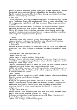 estrogen, selanjutnya berpengaruh terhadap meningkatnya produksi prostaglandin. Pada cacat
bawaan janin seperti anansefalus, hipoplasia adrenal janin, dan tidak adanya kelenjar
hipofisis pada janin akan menyebabkan kortisol janin tidak diproduksi dengan baik sehingga
kehamilan dapat berlangsung lewat bulan.
d. Saraf Uterus
Tekanan pada ganglion servikalis dari pleksus Frankenhauser akan membangkitkan kontraksi
uterus. Pada keadaan di mana tidak ada tekanan pada pleksus ini, seperti pada kelainan letak,
tali pusat pendek dan bagian bawah masih tinggi kesemuanya diduga sebagai penyebabnya.
e. Heriditer
Beberapa penulis menyatakan bahwa seseorang ibu yang mengalami kehamilan postterm
mempunyai kecenderungan untuk melahirkan lewat bulan pada kehamilan berikutnya.
Mogren (1999) seperti dikutip Cunningham, menyatakan bahwa bilamana seseorang ibu
mengalami kehamilan postterm saat melahirkan anak perempuan, maka besar kemungkinan
anak perempuannya mengalami kehamilan postterm.
3. Diagnosa
Tidak jarang seorang bidan mengalami kesulitan dalam menentukan diagnosis karena
diagnosis ditegakkan berdasarkan umur kehamilan, bukan terhadap kondisi kehamilan.
Diagnosis dapat ditentukan melalui (Prawirohardjo, 2008) :
a. Riwayat Haid
Diagnosis tidak sulit untuk ditegakkan apabila hari pertama haid terakhir (HPHT) diketahui
dengan pasti. Untuk riwayat haid yang dapat dipercaya, diperlukan beberapa kriteria antara
lain,
1) Penderita harus yakin betul dengan HPHT-nya
2) Siklus 28 hari dan teratur
3) Tidak minum pil antihamil setidaknya 3 bulan terakhir
Selanjutnya diagnosis ditentukan dengan menghitung menurut rumus Naegele. Berdasarkan
riwayat haid, seseorang penderita yang ditetapkan sebagai kehamilan dan persalinan postterm
kemungkinan adalah sebagai berikut:
1) Terjadi kesalahan dalam menetukan tanggal haid terakhir atau akibat menstruasi abnormal.
2) Tanggal haid terakhir diketahui jelas, tetapi terjad kelambatan ovulasi.
3) Tidak ada kesalahan menentukan haid terakhir dan kehamilan memang berlangsung lewat
bulan (keadaan ini sekitar 20-30% dari seluruh penderita yang diduga kehamilan postterm).
b. Riwayat Pemerikasaan Antenatal
1) Tes Kehamilan
Bila pasien melakukan tes imunologik sesudah terlambat 2 minggu, maka dapat diperkirakan
kehamilan memang telah berlangsung 6 minggu.
2) Gerak Janin
Gerak janin atau quickening pada umumnya dirasakan ibu pada umur kehamilan 18-20
minggu. Pada primigravida dirasakan sekitar umur kehamilan 18 minggu, sedangkan pada
multigravida pada 16 minggu. Petunjuk umum untuk menentukan persalinan adalah
quickening ditambah 22 minggu pada primigravida atau ditambah 24 minggu pada
multigravida.
3) Denyut Jantung Janin (DJJ)
Dengan stetoskop Laenec DJJ dapat didengar mulai umur 18-20 minggu, sedangkan dengan
Doppler dapat terdengar pada umur kehamilan 10-12 minggu.
Kehamilan dapat dinyatakan sebagai kehamilan postterm bila didapat 3 atau lebih dari 4
kriteria hasil pemeriksaan sebagai berikut:
1) Telah lewat 36 minggu sejak tes kehamilan positif.
 