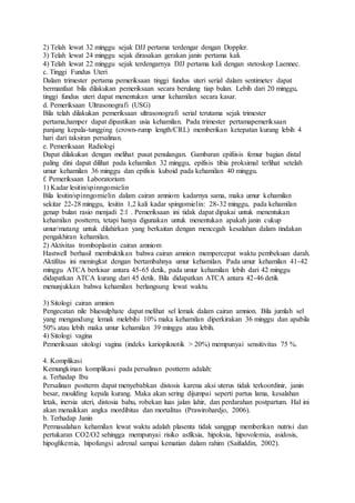 2) Telah lewat 32 minggu sejak DJJ pertama terdengar dengan Doppler.
3) Telah lewat 24 minggu sejak dirasakan gerakan janin pertama kali.
4) Telah lewat 22 minggu sejak terdengarnya DJJ pertama kali dengan stetoskop Laennec.
c. Tinggi Fundus Uteri
Dalam trimester pertama pemeriksaan tinggi fundus uteri serial dalam sentimeter dapat
bermanfaat bila dilakukan pemeriksaan secara berulang tiap bulan. Lebih dari 20 minggu,
tinggi fundus uteri dapat menentukan umur kehamilan secara kasar.
d. Pemeriksaan Ultrasonografi (USG)
Bila telah dilakukan pemeriksaan ultrasonografi serial terutama sejak trimester
pertama,hamper dapat dipastikan usia kehamilan. Pada trimester pertamapemeriksaan
panjang kepala-tungging (crown-rump length/CRL) memberikan ketepatan kurang lebih 4
hari dari taksiran persalinan.
e. Pemeriksaan Radiologi
Dapat dilakukan dengan melihat pusat penulangan. Gambaran epifiisis femur bagian distal
paling dini dapat dilihat pada kehamilan 32 minggu, epifisis tibia proksimal terlihat setelah
umur kehamilan 36 minggu dan epifisis kuboid pada kehamilan 40 minggu.
f. Pemeriksaan Laboratorium
1) Kadar lesitin/spinngomielin
Bila lesitin/spinngomielin dalam cairan amniom kadarnya sama, maka umur kehamilan
sekitar 22-28 minggu, lesitin 1,2 kali kadar spingomielin: 28-32 minggu, pada kehamilan
genap bulan rasio menjadi 2:1 . Pemeriksaan ini tidak dapat dipakai untuk menentukan
kehamilan postterm, tetapi hanya digunakan untuk menentukan apakah janin cukup
umur/matang untuk dilahirkan yang berkaitan dengan mencegah kesalahan dalam tindakan
pengakhiran kehamilan.
2) Aktivitas tromboplastin cairan amniom
Hastwell berhasil membuktikan bahwa cairan amnion mempercepat waktu pembekuan darah.
Aktifitas ini meningkat dengan bertambahnya umur kehamilan. Pada umur kehamilan 41-42
minggu ATCA berkisar antara 45-65 detik, pada umur kehamilan lebih dari 42 minggu
didapatkan ATCA kurang dari 45 detik. Bila didapatkan ATCA antara 42-46 detik
menunjukkan bahwa kehamilan berlangsung lewat waktu.
3) Sitologi cairan amnion
Pengecatan nile bluesulphate dapat melihat sel lemak dalam cairan amnion. Bila jumlah sel
yang mengandung lemak melebihi 10% maka kehamilan diperkirakan 36 minggu dan apabila
50% atau lebih maka umur kehamilan 39 minggu atau lebih.
4) Sitologi vagina
Pemeriksaan sitologi vagina (indeks kariopiknotik > 20%) mempunyai sensitivitas 75 %.
4. Komplikasi
Kemungkinan komplikasi pada persalinan postterm adalah:
a. Terhadap Ibu
Persalinan postterm dapat menyebabkan distosis karena aksi uterus tidak terkoordinir, janin
besar, moulding kepala kurang. Maka akan sering dijumpai seperti partus lama, kesalahan
letak, inersia uteri, distosia bahu, robekan luas jalan lahir, dan perdarahan postpartum. Hal ini
akan menaikkan angka mordibitas dan mortalitas (Prawirohardjo, 2006).
b. Terhadap Janin
Permasalahan kehamilan lewat waktu adalah plasenta tidak sanggup memberikan nutrisi dan
pertukaran CO2/O2 sehingga mempunyai risiko asfiksia, hipoksia, hipovolemia, asidosis,
hipoglikemia, hipofungsi adrenal sampai kematian dalam rahim (Saifuddin, 2002).
 