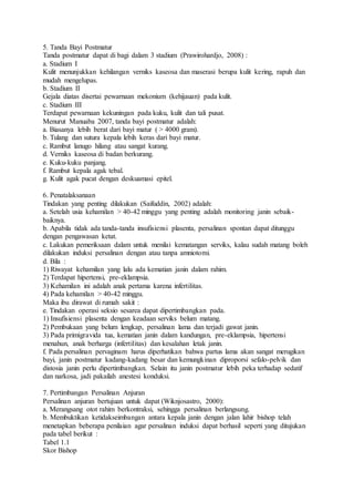 5. Tanda Bayi Postmatur
Tanda postmatur dapat di bagi dalam 3 stadium (Prawirohardjo, 2008) :
a. Stadium I
Kulit menunjukkan kehilangan verniks kaseosa dan maserasi berupa kulit kering, rapuh dan
mudah mengelupas.
b. Stadium II
Gejala diatas disertai pewarnaan mekonium (kehijauan) pada kulit.
c. Stadium III
Terdapat pewarnaan kekuningan pada kuku, kulit dan tali pusat.
Menurut Manuaba 2007, tanda bayi postmatur adalah:
a. Biasanya lebih berat dari bayi matur ( > 4000 gram).
b. Tulang dan sutura kepala lebih keras dari bayi matur.
c. Rambut lanugo hilang atau sangat kurang.
d. Verniks kaseosa di badan berkurang.
e. Kuku-kuku panjang.
f. Rambut kepala agak tebal.
g. Kulit agak pucat dengan deskuamasi epitel.
6. Penatalaksanaan
Tindakan yang penting dilakukan (Saifuddin, 2002) adalah:
a. Setelah usia kehamilan > 40-42 minggu yang penting adalah monitoring janin sebaik-
baiknya.
b. Apabila tidak ada tanda-tanda insufisiensi plasenta, persalinan spontan dapat ditunggu
dengan pengawasan ketat.
c. Lakukan pemeriksaan dalam untuk menilai kematangan serviks, kalau sudah matang boleh
dilakukan induksi persalinan dengan atau tanpa amniotomi.
d. Bila :
1) Riwayat kehamilan yang lalu ada kematian janin dalam rahim.
2) Terdapat hipertensi, pre-eklampsia.
3) Kehamilan ini adalah anak pertama karena infertilitas.
4) Pada kehamilan > 40-42 minggu.
Maka ibu dirawat di rumah sakit :
e. Tindakan operasi seksio sesarea dapat dipertimbangkan pada.
1) Insufisiensi plasenta dengan keadaan serviks belum matang.
2) Pembukaan yang belum lengkap, persalinan lama dan terjadi gawat janin.
3) Pada primigravida tua, kematian janin dalam kandungan, pre-eklampsia, hipertensi
menahun, anak berharga (infertilitas) dan kesalahan letak janin.
f. Pada persalinan pervaginam harus diperhatikan bahwa partus lama akan sangat merugikan
bayi, janin postmatur kadang-kadang besar dan kemungkinan diproporsi sefalo-pelvik dan
distosia janin perlu dipertimbangkan. Selain itu janin postmatur lebih peka terhadap sedatif
dan narkosa, jadi pakailah anestesi konduksi.
7. Pertimbangan Persalinan Anjuran
Persalinan anjuran bertujuan untuk dapat (Wiknjosastro, 2000):
a. Merangsang otot rahim berkontraksi, sehingga persalinan berlangsung.
b. Membuktikan ketidakseimbangan antara kepala janin dengan jalan lahir bishop telah
menetapkan beberapa penilaian agar persalinan induksi dapat berhasil seperti yang ditujukan
pada tabel berikut :
Tabel 1.1
Skor Bishop
 