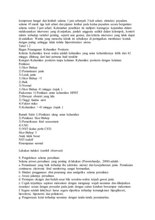 kompresan hangat dan lembab salama 1 jam sebanyak 3 kali sehari, stimulasi payudara
selama 45 menit tiga kali sehari dan pijatan lembut pada kedua payudara secara bergantian
selama waktu 3 jam sehari. Kelemahan penelitian ini meliputi kurangnya kepatuhan dalam
melaksanakan intervensi yang di anjurkan, jumlah anggoata sedikit dalam kelompok, kontrol
minim terhadap variabel penting, seperti usia gestasi, dan kriteria intervensi yang tidak dapat
di andalkan. Wanita yang mencoba teknik ini sebaiknya di peringatkan membatasi kontak
dengan puting sehingga tidak terlalu hiperstimulasi uterus.
Tabel 1.2
Bagan Penanganan Kehamilan Postterm
Kriteria Kehamilan lewat waktu adalah kehamilan yang umur kehamilannya lebih dari 42
minggu dihitung dari hari pertama haid terakhir
Kategori Kehamilan postterm tanpa kelainan Kehamilan postterm dengan kelainan
Penilaian
1) Skor Bishop
2) Pemantauan janin
3) Letak janin
1) Skor Bishop >5
2) Baik
3) Normal
1) Skor Bishop 41 minggu (rujuk )
Puskesmas 1) Penilaian umur kehamilan HPHT
2) Riwayat obstetri yang lalu
3) Tinggi fundus uteri
4) Faktor risiko
5) Kehamilan > 41 minggu (rujuk )
Rumah Sakit 1) Penilaian ulang umur kehamilan
2) Penilaian Skor Bishop
3) Pemeriksaan fetal assessment
4) USG
5) NST (kalau perlu CST)
Skor Bishop 5
Anak tidak besar
NST reaktif
Penempatan normal
Lakukan induksi (sambil observasi)
8. Pengelolaan selama persalinan
Selama proses persalinan yang penting di lakukan (Prawirohardjo, 2008) adalah :
a. Pemantauan yang baik terhadap ibu (aktivitas uterus) dan kesejahteraan janin. Pemakaian
continuous electronic fetal monitoring sangat bermanfaat.
b. Hindari penggunaan obat penenang atau analgetika selama persalinan.
c. Awasi jalannya persalinan.
d. Persiapan oksigen dan bedah sesar bila sewaktu-waktu terjadi gawat janin.
e. Cegah terjadinya aspirasi mekonium dengan mengusap wajah neonatus dan dilanjutkan
resusitasi sesuai dengan prosedur pada janin dengan cairan ketuban bercampur mekonium.
f. Segera setelah lahir,bayi harus segera diperiksa terhadap kemungkinan hipoglikemi,
hiovolemi, hipotermi dan polisitemi.
g. Pengawasan ketat terhadap neonatus dengan tanda-tanda posmaturitas.
 