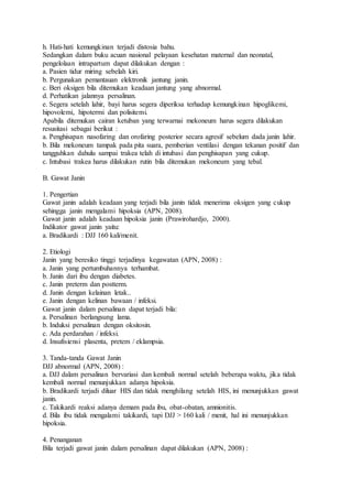 h. Hati-hati kemungkinan terjadi distosia bahu.
Sedangkan dalam buku acuan nasional pelayaan kesehatan maternal dan neonatal,
pengelolaan intrapartum dapat dilakukan dengan :
a. Pasien tidur miring sebelah kiri.
b. Pergunakan pemantauan elektronik jantung janin.
c. Beri oksigen bila ditemukan keadaan jantung yang abnormal.
d. Perhatikan jalannya persalinan.
e. Segera setelah lahir, bayi harus segera diperiksa terhadap kemungkinan hipoglikemi,
hipovolemi, hipotermi dan polisitemi.
Apabila ditemukan cairan ketuban yang terwarnai mekoneum harus segera dilakukan
resusitasi sebagai berikut :
a. Penghisapan nasofaring dan orofaring posterior secara agresif sebelum dada janin lahir.
b. Bila mekoneum tampak pada pita suara, pemberian ventilasi dengan tekanan positif dan
tangguhkan dahulu sampai trakea telah di intubasi dan penghisapan yang cukup.
c. Intubasi trakea harus dilakukan rutin bila ditemukan mekoneum yang tebal.
B. Gawat Janin
1. Pengertian
Gawat janin adalah keadaan yang terjadi bila janin tidak menerima oksigen yang cukup
sehingga janin mengalami hipoksia (APN, 2008).
Gawat janin adalah keadaan hipoksia janin (Prawirohardjo, 2000).
Indikator gawat janin yaitu:
a. Bradikardi : DJJ 160 kali/menit.
2. Etiologi
Janin yang beresiko tinggi terjadinya kegawatan (APN, 2008) :
a. Janin yang pertumbuhannya terhambat.
b. Janin dari ibu dengan diabetes.
c. Janin preterm dan postterm.
d. Janin dengan kelainan letak..
e. Janin dengan kelinan bawaan / infeksi.
Gawat janin dalam persalinan dapat terjadi bila:
a. Persalinan berlangsung lama.
b. Induksi persalinan dengan oksitosin.
c. Ada perdarahan / infeksi.
d. Insufisiensi plasenta, pretem / eklampsia.
3. Tanda-tanda Gawat Janin
DJJ abnormal (APN, 2008) :
a. DJJ dalam persalinan bervariasi dan kembali normal setelah beberapa waktu, jika tidak
kembali normal menunjukkan adanya hipoksia.
b. Bradikardi terjadi diluar HIS dan tidak menghilang setelah HIS, ini menunjukkan gawat
janin.
c. Takikardi reaksi adanya demam pada ibu, obat-obatan, amnionitis.
d. Bila ibu tidak mengalami takikardi, tapi DJJ > 160 kali / menit, hal ini menunjukkan
hipoksia.
4. Penanganan
Bila terjadi gawat janin dalam persalinan dapat dilakukan (APN, 2008) :
 