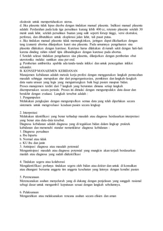 oksitosin untuk mempertahankan uterus.
d. Jika plasenta tidak lepas dicoba dengan tindakan manual plasenta. Indikasi manual plasenta
adalah: Perdarahan pada kala tiga persalinan kurang lebih 400 cc, retensio plasenta setelah 30
menit anak lahir, setelah persalinan buatan yang sulit seperti forsep tinggi, versi ekstraksi,
perforasi, dan dibutuhkan untuk eksplorasi jalan lahir, tali pusat putus.
e. Jika tindakan manual plasenta tidak memungkinkan, jaringan dapat dikeluarkan dengan
tang (cunam) abortus dilanjutkan kuret sisa plasenta. Pada umumnya pengeluaran sisa
plasenta dilakukan dengan kuretase. Kuretase harus dilakukan di rumah sakit dengan hati-hati
karena dinding rahim relatif tipis dibandingkan dengan kuretase pada abortus.
f. Setelah selesai tindakan pengeluaran sisa plasenta, dilanjutkan dengan pemberian obat
uterotonika melalui suntikan atau per oral.
g. Pemberian antibiotika apabila ada tanda-tanda infeksi dan untuk pencegahan infeksi
sekunder.
B. KONSEP MANAJEMEN KEBIDANAN
Manajemen kebidanan adalah metode kerja profesi dengan menggunakan langkah pemecahan
masalah sehingga merupakan alur dari pengorganisasian, pemikiran dan langkah-langkah
data suatu urusan yang logis yang menguntungkan baik bagi pasien maupun bidan.
Proses manajemen terdiri dari 7 langkah yang berurutan dimana setiap langkah
disempurnakan secara periode. Proses ini dimulai dengan mengumpulakn data dasar dan
berakhir dengan evaluasi. Langkah tersebut adalah :
1. Pengumpulan
Melakukan pengkajian dengan mengumpulkan semua data yang telah diperlukan secara
sistematis untuk mengevaluasi keadaan pasien secara lengkap
2. Interpretasi
Melakukan identifikasi yang benar terhadap masalah atau diagnosa berdasarkan interpretasi
yang benar atas data-data tersebut.
Diagnosa kebidanan adalah diagnosa yang di tegakkan bidan dalam lingkup praktek
kabidanan dan memenuhi standar nomenklatur diagnosa kebidanan :
1. Diagnosa persalinan
a. Ibu Inpartu
b. Normal atau tidak
c. KU ibu dan janin
3. Antisipasi diagnosa atau masalah potensial
Mengantisipasi masalah atau diagnosa potensial yang mungkin akan terjadi berdasarkan
maslah atau diagnosa yang sudah diidentifikasi
4. Tindakan segera atau kolaborasi
Mengidentifikasi perlunya tindakan segera oleh bidan atau dokter dan untuk di konsulkan
atau ditangani bersama anggota tim anggota kesehatan yang lainnya dengan kondisi pasien
5. Perencanaan
Merencanakan asuhan menyeluruh yang di dukung dengan penjelasan yang sungguh rasional
sebagi dasar untuk mengambil keputusan sesuai dengan langkah sebelumnya.
6. Pelaksanaan
Mengarahkan atau melaksanakan rencana asuhan secara efisien dan aman
 