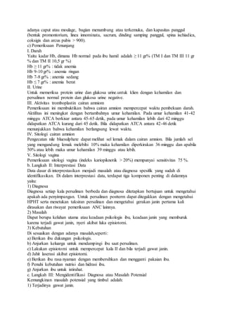 adanya caput atau moulage, bagian menumbung atau terkemuka, dan kapasitas panggul
(bentuk promontorium, linea innominata, sacrum, dinding samping panggul, spina ischiadica,
coksigis dan arcus pubis > 900).
c) Pemeriksaan Penunjang
I. Darah
Yaitu kadar Hb, dimana Hb normal pada ibu hamil adalah ≥ 11 gr% (TM I dan TM III 11 gr
% dan TM II 10,5 gr %)
Hb ≥ 11 gr% : tidak anemia
Hb 9-10 gr% : anemia ringan
Hb 7-8 gr% : anemia sedang
Hb ≤ 7 gr% : anemia berat
II. Urine
Untuk memeriksa protein urine dan glukosa urine.untuk klien dengan kehamilan dan
persalinan normal protein dan glukosa urine negative.
III. Aktivitas tromboplastin cairan amniom
Pemeriksaan ini membuktikan bahwa cairan amnion mempercepat waktu pembekuan darah.
Aktifitas ini meningkat dengan bertambahnya umur kehamilan. Pada umur kehamilan 41-42
minggu ATCA berkisar antara 45-65 detik, pada umur kehamilan lebih dari 42 minggu
didapatkan ATCA kurang dari 45 detik. Bila didapatkan ATCA antara 42-46 detik
menunjukkan bahwa kehamilan berlangsung lewat waktu.
IV. Sitologi cairan amnion
Pengecatan nile bluesulphate dapat melihat sel lemak dalam cairan amnion. Bila jumlah sel
yang mengandung lemak melebihi 10% maka kehamilan diperkirakan 36 minggu dan apabila
50% atau lebih maka umur kehamilan 39 minggu atau lebih.
V. Sitologi vagina
Pemeriksaan sitologi vagina (indeks kariopiknotik > 20%) mempunyai sensitivitas 75 %.
b. Langkah II: Interprestasi Data
Data dasar di interprestasikan menjadi masalah atau diagnosa spesifik yang sudah di
identifikasikan. Di dalam interprestasi data, terdapat tiga komponen penting di dalamnya
yaitu:
1) Diagnosa
Diagnosa setiap kala persalinan berbeda dan diagnosa ditetapkan bertujuan untuk mengetahui
apakah ada penyimpangan. Untuk persalinan postterm dapat ditegakkan dengan mengetahui
HPHT serta menetukan taksiran persalinan dan mengetahui gerakan janin pertama kali
dirasakan dan riwayat pemeriksaan ANC lainnya.
2) Masalah
Dapat berupa keluhan utama atau keadaan psikologis ibu, keadaan janin yang memburuk
karena terjadi gawat janin, nyeri akibat luka episiotomi.
3) Kebutuhan
Di sesuaikan dengan adanya masalah,seperti:
a) Berikan ibu dukungan psikologis.
b) Anjurkan keluarga untuk mendampingi ibu saat persalinan.
c) Lakukan episiotomi untuk mempercepat kala II dan bila terjadi gawat janin.
d) Jahit laserasi akibat episiotomi.
e) Berikan ibu rasa nyaman dengan membersihkan dan mengganti pakaian ibu.
f) Penuhi kebutuhan nutrisi dan hidrasi ibu.
g) Anjurkan ibu untuk istirahat.
c. Langkah III: Mengidentifikasi Diagnosa atau Masalah Potensial
Kemungkinan masalah potensial yang timbul adalah:
1) Terjadinya gawat janin.
 