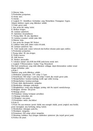 2) Distosia bahu.
3) Perdarahan postpartum.
4) Atonia uteri.
5) Anemia .
d. Langkah IV : Identifikasi Kebutuhan yang Memerlukan Penanganan Segera.
Adapun tindakan segera yang dilakukan adalah:
1) Untuk gawat janin.
I. Atur posisi ibu miring kekiri.
II. Berikan oksigen.
III. Lakukan episiotomi.
IV. Injeksikan dexamethason.
V. Pasang infuse RL jika diperlukan.
VI. Lakukan resusitasi setelah janin lahir.
2) Distosia bahu.
I. Atur posisi ibu dengan MC Robert.
II. Lahirkan bahu janin dalam waktu 60 detik.
III. Lakukan episiotomi luas.
IV. Tarik kepala janin cunam kebawah dan berikan tekanan pada supra simfisis.
3) Perdarahan postpartum.
I. Pasang infuse RL dan oksigen.
II. Periksa laserasi.
III. Jahit laserasi.
IV. Berikan uterotonika.
V. Lakukan manual atau KBI dan KBE pada kasus atonia uteri.
e. Langkah V:Merencanakan Asuhan Yang Menyeluruh
Dari hasil pemeriksaan yang telah dilakukan sehingga dapat direncanakan asuhan sesuai
dengan kebutuhan yaitu:
a) Kala I
Tindakan yang perlu dilakukan adalah:
1) Melakukan pemeriksaan TTV setiap 2-3 jam.
2) Pemeriksaan DJJ setiap ½ jam dan setiap 5 menit jika terjadi gawat janin.
3) Memperhatikan keadaan kandung kemih agar selalu kosong.
4) Memperhatikan keadaan patologis.
5) Pasien tidak diperkenankan mengedan.
6) Memberikan dukungan psikologis.
7) Menghadirkan orang yang dianggap penting oleh ibu seperti suami,keluarga.
8) Mengatur aktivitas dan posisi.
9) Menjaga privasi.
10) Penjelasan tentang kemajuan persalinan.
11) Menjaga kebersihan diri.
12) Mengatasi rasa panas
13) Pemenuhan nutrisi dan hidrasi
b) Kala II
1) Posisi ibu saat meneran (posisi duduk atau setengah duduk, posisi jongkok atau berdiri,
posisi merangkak atau berbaring miring kekiri).
2) Memberikan dukungan pada ibu.
3) Memimpin mengedan.
4) Pemantauan DJJ setiap selesai mengedan.
5) Menolong kelahiran bayi (dengan melakukan episiotomi jika terjadi gawat janin).
6) Periksa tali pusat.
 