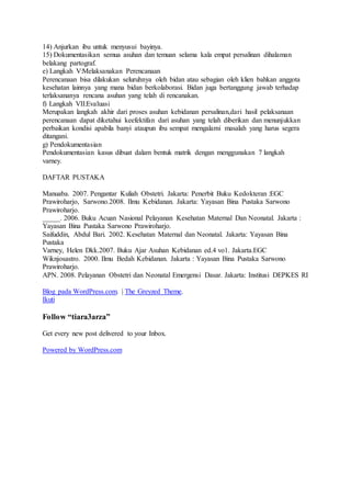 14) Anjurkan ibu untuk menyusui bayinya.
15) Dokumentasikan semua asuhan dan temuan selama kala empat persalinan dihalaman
belakang partograf.
e) Langkah V:Melaksanakan Perencanaan
Perencanaan bisa dilakukan seluruhnya oleh bidan atau sebagian oleh klien bahkan anggota
kesehatan lainnya yang mana bidan berkolaborasi. Bidan juga bertanggung jawab terhadap
terlaksananya rencana asuhan yang telah di rencanakan.
f) Langkah VII:Evaluasi
Merupakan langkah akhir dari proses asuhan kebidanan persalinan,dari hasil pelaksanaan
perencanaan dapat diketahui keefektifan dari asuhan yang telah diberikan dan menunjukkan
perbaikan kondisi apabila banyi ataupun ibu sempat mengalami masalah yang harus segera
ditangani.
g) Pendokumentasian
Pendokumentasian kasus dibuat dalam bentuk matrik dengan menggunakan 7 langkah
varney.
DAFTAR PUSTAKA
Manuaba. 2007. Pengantar Kuliah Obstetri. Jakarta: Penerbit Buku Kedokteran :EGC
Prawiroharjo, Sarwono.2008. Ilmu Kebidanan. Jakarta: Yayasan Bina Pustaka Sarwono
Prawiroharjo.
_____. 2006. Buku Acuan Nasional Pelayanan Kesehatan Maternal Dan Neonatal. Jakarta :
Yayasan Bina Pustaka Sarwono Prawiroharjo.
Saifuddin, Abdul Bari. 2002. Kesehatan Maternal dan Neonatal. Jakarta: Yayasan Bina
Pustaka
Varney, Helen Dkk.2007. Buku Ajar Asuhan Kebidanan ed.4 vo1. Jakarta.EGC
Wiknjosastro. 2000. Ilmu Bedah Kebidanan. Jakarta : Yayasan Bina Pustaka Sarwono
Prawiroharjo.
APN. 2008. Pelayanan Obstetri dan Neonatal Emergensi Dasar. Jakarta: Institusi DEPKES RI
Blog pada WordPress.com. | The Greyzed Theme.
Ikuti
Follow “tiara3arza”
Get every new post delivered to your Inbox.
Powered by WordPress.com
 