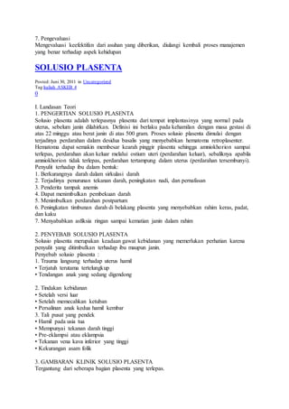 7. Pengevaluasi
Mengevaluasi keefektifan dari asuhan yang diberikan, diulangi kembali proses manajemen
yang benar terhadap aspek kehidupan
SOLUSIO PLASENTA
Posted: Juni 30, 2011 in Uncategorized
Tag:kuliah ASKEB 4
0
I. Landasan Teori
1. PENGERTIAN SOLUSIO PLASENTA
Solusio plasenta adalah terlepasnya plasenta dari tempat implantasinya yang normal pada
uterus, sebelum janin dilahirkan. Definisi ini berlaku pada kehamilan dengan masa gestasi di
atas 22 minggu atau berat janin di atas 500 gram. Proses solusio plasenta dimulai dengan
terjadinya perdarahan dalam desidua basalis yang menyebabkan hematoma retroplasenter.
Hematoma dapat semakin membesar kearah pinggir plasenta sehingga amniokhorion sampai
terlepas, perdarahan akan keluar melalui ostium uteri (perdarahan keluar), sebaliknya apabila
amniokhorion tidak terlepas, perdarahan tertampung dalam uterus (perdarahan tersembunyi).
Penyulit terhadap ibu dalam bentuk:
1. Berkurangnya darah dalam sirkulasi darah
2. Terjadinya penurunan tekanan darah, peningkatan nadi, dan pernafasan
3. Penderita tampak anemis
4. Dapat menimbulkan pembekuan darah
5. Menimbulkan perdarahan postpartum
6. Peningkatan timbunan darah di belakang plasenta yang menyebabkan rahim keras, padat,
dan kaku
7. Menyababkan asfiksia ringan sampai kematian janin dalam rahim
2. PENYEBAB SOLUSIO PLASENTA
Solusio plasenta merupakan keadaan gawat kebidanan yang memerlukan perhatian karena
penyulit yang ditimbulkan terhadap ibu maupun janin.
Penyebab solusio plasenta :
1. Trauma langsung terhadap uterus hamil
• Terjatuh terutama tertelungkup
• Tendangan anak yang sedang digendong
2. Tindakan kebidanan
• Setelah versi luar
• Setelah memecahkan ketuban
• Persalinan anak kedua hamil kembar
3. Tali pusat yang pendek
• Hamil pada usia tua
• Mempunyai tekanan darah tinggi
• Pre-eklampsi atau eklampsia
• Tekanan vena kava inferior yang tinggi
• Kekurangan asam folik
3. GAMBARAN KLINIK SOLUSIO PLASENTA
Tergantung dari seberapa bagian plasenta yang terlepas.
 