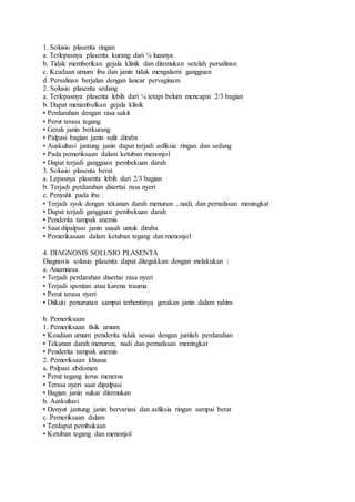1. Solusio plasenta ringan
a. Terlepasnya plasenta kurang dari ¼ luasnya
b. Tidak memberikan gejala klinik dan ditemukan setelah persalinan
c. Keadaan umum ibu dan janin tidak mengalami gangguan
d. Persalinan berjalan dengan lancar pervaginam
2. Solusio plasenta sedang
a. Terlepasnya plasenta lebih dari ¼ tetapi belum mencapai 2/3 bagian
b. Dapat menimbulkan gejala klinik
• Perdarahan dengan rasa sakit
• Perut terasa tegang
• Gerak janin berkurang
• Palpasi bagian janin sulit diraba
• Auskultasi jantung janin dapat terjadi asfiksia ringan dan sedang
• Pada pemeriksaan dalam ketuban menonjol
• Dapat terjadi gangguan pembekuan darah
3. Solusio plasenta berat
a. Lepasnya plasenta lebih dari 2/3 bagian
b. Terjadi perdarahan disertai rasa nyeri
c. Penyulit pada ibu :
• Terjadi syok dengan tekanan darah menurun , nadi, dan pernafasan meningkat
• Dapat terjadi gangguan pembekuan darah
• Penderita tampak anemis
• Saat dipalpasi janin susah untuk diraba
• Pemerikasaan dalam ketuban tegang dan menonjol
4. DIAGNOSIS SOLUSIO PLASENTA
Diagnosis solusio plasenta dapat ditegakkan dengan melakukan :
a. Anamnesa
• Terjadi perdarahan disertai rasa nyeri
• Terjadi spontan atau karena trauma
• Perut terasa nyeri
• Diikuti penurunan sampai terhentinya gerakan janin dalam rahim
b. Pemeriksaan
1. Pemeriksaan fisik umum
• Keadaan umum penderita tidak sesuai dengan jumlah perdarahan
• Tekanan darah menurun, nadi dan pernafasan meningkat
• Penderita tampak anemis
2. Pemeriksaan khusus
a. Palpasi abdomen
• Perut tegang terus menerus
• Terasa nyeri saat dipalpasi
• Bagian janin sukar ditemukan
b. Auskultasi
• Denyut jantung janin bervariasi dan asfiksia ringan sampai berat
c. Pemeriksaan dalam
• Terdapat pembukaan
• Ketuban tegang dan menonjol
 