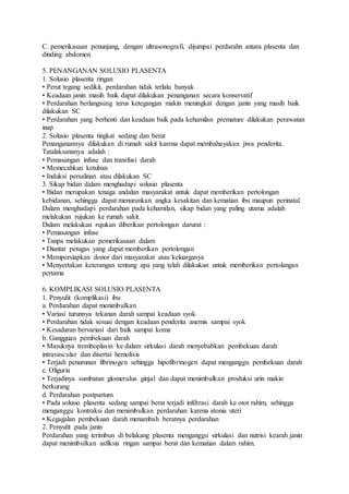 C. pemerikasaan penunjang, dengan ultrasonografi, dijumpai perdarahn antara plasenta dan
dinding abdomen
5. PENANGANAN SOLUSIO PLASENTA
1. Solusio plasenta ringan
• Perut tegang sedikit, perdarahan tidak terlalu banyak
• Keadaan janin masih baik dapat dilakukan penanganan secara konservatif
• Perdarahan berlangsung terus ketegangan makin meningkat dengan janin yang masih baik
dilakukan SC
• Perdarahan yang berhenti dan keadaan baik pada kehamilan premature dilakukan perawatan
inap
2. Solusio plasenta tingkat sedang dan berat
Penanganannya dilakukan di rumah sakit karena dapat membahayakan jiwa penderita.
Tatalaksananya adalah :
• Pemasangan infuse dan transfusi darah
• Memecahkan ketuban
• Induksi persalinan atau dilakukan SC
3. Sikap bidan dalam menghadapi solusio plasenta
• Bidan merupakan tenaga andalan masyarakat untuk dapat memberikan pertolongan
kebidanan, sehingga dapat menurunkan angka kesakitan dan kematian ibu maupun perinatal.
Dalam menghadapi perdarahan pada kehamilan, sikap bidan yang paling utama adalah
melakukan rujukan ke rumah sakit.
Dalam melakukan rujukan diberikan pertolongan darurat :
• Pemasangan infuse
• Tanpa melakukan pemerikasaan dalam
• Diantar petugas yang dapat memberikan pertolongan
• Mempersiapkan donor dari masyarakat atau keluarganya
• Menyertakan keterangan tentang apa yang telah dilakukan untuk memberikan pertolangan
pertama
6. KOMPLIKASI SOLUSIO PLASENTA
1. Penyulit (komplikasi) ibu
a. Perdarahan dapat menimbulkan
• Variasi turunnya tekanan darah sampai keadaan syok
• Perdarahan tidak sesuai dengan keadaan penderita anemis sampai syok
• Kesadaran bervariasi dari baik sampai koma
b. Gangguan pembekuan darah
• Masuknya tromboplasin ke dalam sirkulasi darah menyebabkan pembekuan darah
intravascular dan disertai hemolisis
• Terjadi penurunan fibrinogen sehingga hipofibrinogen dapat menganggu pembekuan darah
c. Oliguria
• Terjadinya sumbatan glomerulus ginjal dan dapat menimbulkan produksi urin makin
berkurang
d. Perdarahan postpartum
• Pada solusio plasenta sedang sampai berat terjadi infiltrasi darah ke otot rahim, sehingga
menganggu kontraksi dan menimbulkan perdarahan karena atonia uteri
• Kegagalan pembekuan darah menambah beratnya perdarahan
2. Penyulit pada janin
Perdarahan yang terimbun di belakang plasenta menganggu sirkulasi dan nutrisi kearah janin
dapat menimbulkan asfiksia ringan sampai berat dan kematian dalam rahim.
 
