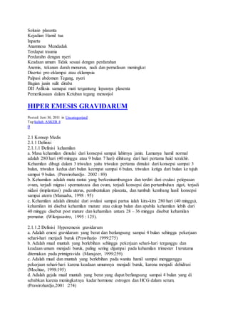 Solusio plasenta
Kejadian Hamil tua
Inpartu
Anamnesa Mendadak
Terdapat trauma
Perdarahn dengan nyeri
Keadaan umum Tidak sesuai dengan perdarahan
Anemis, tekanan darah menurun, nadi dan pernafasan meningkat
Disertai pre-eklampsi atau eklampsia
Palpasi abdomen Tegang, nyeri
Bagian janin sulit diraba
DJJ Asfiksia samapai mati tergantung lepasnya plasenta
Pemerikasaan dalam Ketuban tegang menonjol
HIPER EMESIS GRAVIDARUM
Posted: Juni 30, 2011 in Uncategorized
Tag:kuliah ASKEB 4
0
2.1 Konsep Medis
2.1.1 Definisi
2.1.1.1 Definisi kehamilan
a. Masa kehamilan dimulai dari konsepsi sampai lahirnya janin. Lamanya hamil normal
adalah 280 hari (40 minggu atau 9 bulan 7 hari) dihitung dari hari pertama haid terakhir.
Kehamilan dibagi dalam 3 triwulan yaitu triwulan pertama dimulai dari konsepsi sampai 3
bulan, triwulan kedua dari bulan keempat sampai 6 bulan, triwulan ketiga dari bulan ke tujuh
sampai 9 bulan. (Prawirohardjo. 2002 : 89)
b. Kehamilan adalah mata rantai yang berkesinambungan dan terdiri dari ovulasi pelepasan
ovum, terjadi migrasi spermatozoa dan ovum, terjadi konsepsi dan pertumbuhan zigot, terjadi
nidasi (implantasi) pada uterus, pembentukan plasenta, dan tumbuh kembang hasil konsepsi
sampai aterm (Manuaba, 1998 : 95)
c. Kehamilan adalah dimulai dari ovulasi sampai partus ialah kira-kira 280 hari (40 minggu),
kehamilan ini disebut kehamilan mature atau cukup bulan dan apabila kehamilan lebih dari
40 minggu disebut post mature dan kehamilan antara 28 – 36 minggu disebut kehamilan
prematur. (Wiknjasastro, 1995 : 125).
2.1.1.2 Definisi Hyperemesis gravidarum
a. Adalah emosi gravidarum yang berat dan berlangsung sampai 4 bulan sehingga pekerjaan
sehari-hari menjadi buruk (Prawiharjo 1999:275)
b. Adalah mual muntah yang berlebihan sehingga pekerjaan sehari-hari terganggu dan
keadaan umum menjadi buruk, paling sering dijumpai pada kehamilan trimester I terutama
ditemukan pada primigravida (Mansjoer, 1999:259)
c. Adalah mual dan muntah yang berlebihan pada wanita hamil sampai mengganggu
pekerjaan sehari-hari karena keadaan umumnya menjadi buruk, karena menjadi dehidrasi
(Mochtar, 1998:195)
d. Adalah gejala mual muntah yang berat yang dapat berlangsung sampai 4 bulan yang di
sebabkan karena meningkatnya kadar hormone estrogen dan HCG dalam serum.
(Prawirohardjo,2001 :274)
 