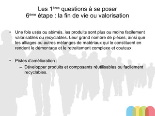 Les 1 ères  questions à se poser 6 ème  étape : la fin de vie ou valorisation Une fois usés ou abimés, les produits sont plus ou moins facilement valorisables ou recyclables. Leur grand nombre de pièces, ainsi que les alliages ou autres mélanges de matériaux qui le constituent en rendent le démontage et le retraitement complexe et couteux. Pistes d’amélioration : Développer produits et composants réutilisables ou facilement recyclables. 