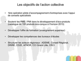 Les objectifs de l’action collective 1ère opération pilote d’accompagnement d’entreprises avec l’appui de conseils spécialisés Soutenir les PME / PMI dans le développement d’éco-produits (catalogue de 100 produits éco-conçus à l’horizon 2013) Développer l’offre de formation (enseignement supérieur) Développer les compétences des bureaux d’études Structurer les acteurs régionaux : ADEME, Conseil Régional, DRIRE, CD2E, AFNOR, CCI Grand Lille, CRCI 
