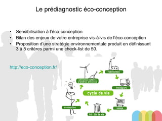 Le prédiagnostic éco-conception Sensibilisation à l’éco-conception Bilan des enjeux de votre entreprise vis-à-vis de l’éco-conception Proposition d’une stratégie environnementale produit en définissant 3 à 5 critères parmi une check-list de 50. http://eco-conception.fr/ 