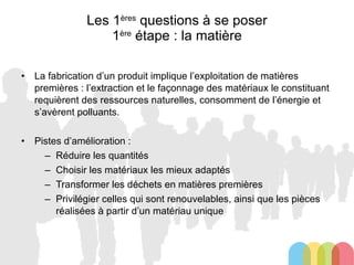 Les 1 ères  questions à se poser 1 ère  étape : la matière La fabrication d’un produit implique l’exploitation de matières premières : l’extraction et le façonnage des matériaux le constituant requièrent des ressources naturelles, consomment de l’énergie et s’avèrent polluants. Pistes d’amélioration : Réduire les quantités Choisir les matériaux les mieux adaptés Transformer les déchets en matières premières Privilégier celles qui sont renouvelables, ainsi que les pièces réalisées à partir d’un matériau unique 