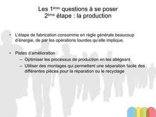 Les 1 ères  questions à se poser 2 ème  étape : la production L’étape de fabrication consomme en règle générale beaucoup d’énergie, de par les opérations lourdes qu’elle implique. Pistes d’amélioration : Optimiser les processus de production en les allégeant Utiliser des montages qui permettent une séparation facile des différentes pièces pour la réparation ou le recyclage 