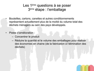 Les 1 ères  questions à se poser 3 ème  étape : l’emballage Bouteilles, cartons, canettes et autres conditionnements représentent actuellement plus de la moitié du volume total des déchets ménagers au sein des pays développés. Pistes d’amélioration : Concentrer le produit Réduire la quantité et le volume des emballages pour réaliser des économies en chaine (de la fabrication à l’élimination des déchets) 