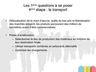 Les 1 ères  questions à se poser 4 ème  étape : le transport Délocalisation de la main d’œuvre, quête du bas prix et libéralisation des marchés obligent, les produits parcourent des milliers de kilomètres avant d’être commercialisés. Pistes d’amélioration : Sélectionner le lieu de production des matériaux en fonction de leur destination finale Utiliser transports combinés et carburants alternatifs Optimiser les chargements 