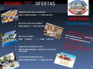 BERANO “ D ”   OFERTAS ANNITHAG  TOUR TRAVEL Para Mas Información Sobre  Estas  Y  Otras Ofertas  Llamar A Los Tel.  809-616-9393/ 809-334-9600/809-309-6316  O Escribanos  E-mail.  Annithangtourtravel@hotmail.com  Y Con Gusto Les Atenderemos…  Recuerde Somos Su Mejor Opción,  No Solo Para Sus Vacaciones, Sino También,  Para Su Mejor descanso …….. IBEROSTAR COSTA DORADA  RD$ 3,700.00 DOBLE + 1 CHD GRATIS.  BE LIVE GRAND MARIEN  RD$3,000.00 + 1 CHD GRATIS. BE LIVE CAREY  RD$ 2,700.00 + 1 CHD GRATIS . BARCELO PUERTO PLATA  RD$ 2,490.00 DOBLE CHD DE 2-12 PAGAN US$ 76.00  ALLEGRO PUERTO PLATA  RD$ 1,900.00 DOBLE + 1 CHD GRATIS . 